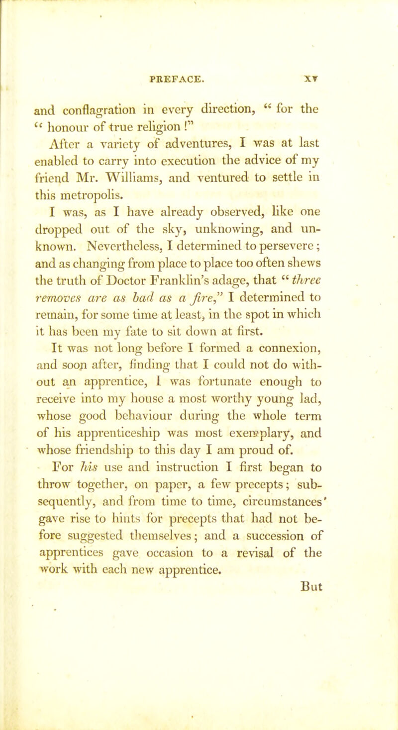 and conflagration in every direction,  for the  honour of true religion ! After a variety of adventures, I was at last enabled to carry into execution the advice of my friend Mr, Williams, and ventured to settle in this metropolis. I was, as I have already observed, like one dropped out of the sky, unknowing, and un- known. Nevertheless, I determined to persevere; and as changing from place to place too often shews the truth of Doctor Franklin's adage, that  tliTee removes are as had as a Jire I determined to remain, for some time at least, in the spot in which it has been my fate to sit down at first. It was not long before I formed a connexion, and soon after, finding that I could not do with- out an apprentice, 1 was fortunate enough to receive into my house a most worthy young lad, whose good behaviour during the whole term of his apprenticeship was most exemplary, and whose friendship to this day I am proud of. For Ids use and instrviction I first began to throw together, on paper, a few precepts; sub- sequently, and from time to time, circumstances' gave rise to hints for precepts that had not be- fore suggested themselves; and a succession of apprentices gave occasion to a revisal of the work with each new apprentice. But