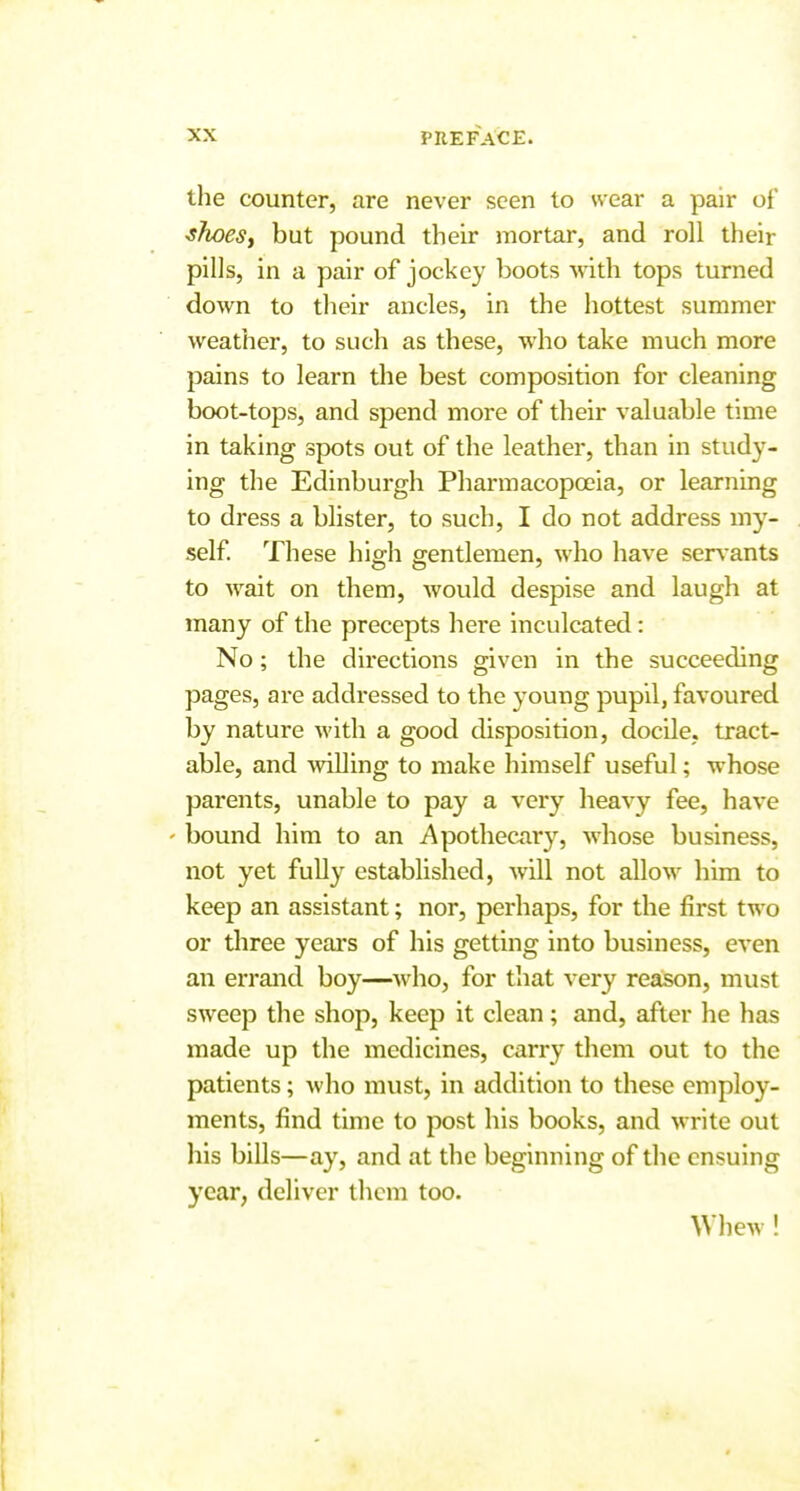 I XX PREFACE. ' tlie counter, are never seen to wear a pair of ^hoeSi but pound their mortar, and roll their , pills, in a pair of jockey boots with tops turned down to their ancles, in the hottest summer weather, to such as these, who take much more j pains to learn the best composition for cleaning j boot-tops, and spend more of their valuable time j in taking spots out of the leather, than in study- i ing the Edinburgh Pharmacopoeia, or learning ■ to dress a blister, to such, I do not address my- . self. These high gentlemen, who have serv ants to wait on them, would despise and laugh at many of the precepts here inculcated: No; the directions given in the succeeding ! pages, are addressed to the young pupil, favoured ' by nature with a good disposition, docile, tract- able, and willing to make himself useful; whose parents, unable to pay a very heavy fee, have ' bound him to an Apothecxiry, whose business, not yet fully established, will not allow him to keep an assistant; nor, perhaps, for the first two or three yeai's of his getting into business, even i an errand boy—who, for that very reason, must ; sweep the shop, keep it clean; and, after he has made up the medicines, carry them out to the patients; who must, in addition to these employ- i ments, find time to post his books, and write out j his bills—ay, and at the beginning of the ensuing i year, deliver them too. < Whew! ,