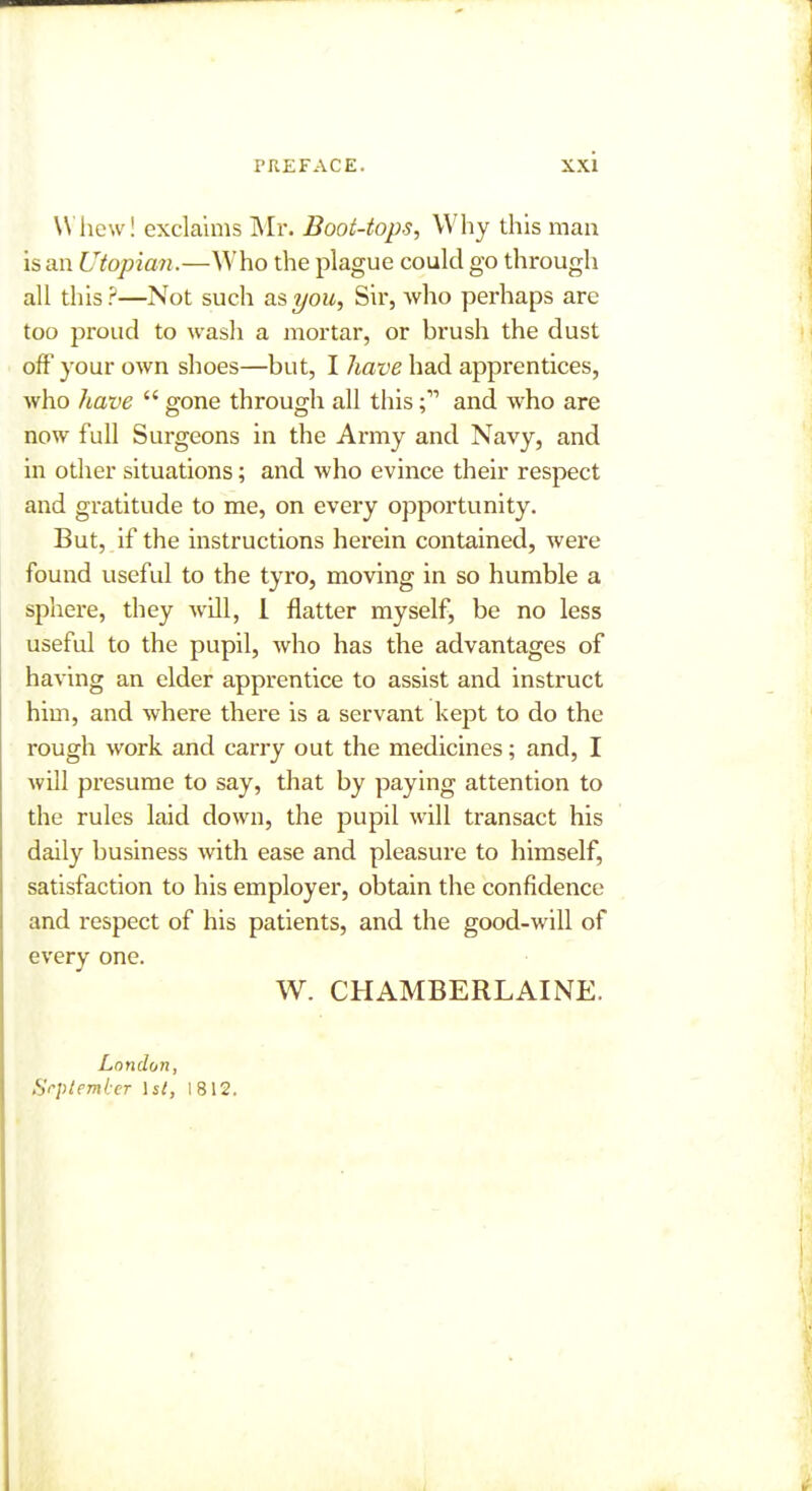 Whew! exclaims Mr. Boot-tops, Why this man is an Utopian .—Who the plague could go through all this ?—Not such as you. Sir, Avho perhaps are too proud to wash a mortar, or brush the dust off your own shoes—but, I have had apprentices, who have  gone through all thisand who are now full Surgeons in the Army and Navy, and in other situations; and who evince their respect and gratitude to me, on every opportunity. But, if the instructions herein contained, were found useful to the tyro, moving in so humble a sphere, they will, 1 flatter myself, be no less useful to the pupil, who has the advantages of having an elder apprentice to assist and instruct him, and where ther-e is a servant kept to do the rough work and carry out the medicines; and, I will presume to say, that by paying attention to the rules laid down, the pupil will transact his daily business with ease and pleasure to himself, satisfaction to his employer, obtain the confidence and respect of his patients, and the good-will of every one. W. CHAMBERLAINE. London, September \st, 1812.