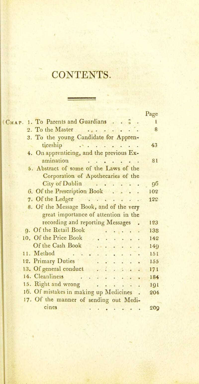 CONTENTS. Page Chap. 1. To Parents and Guardians . . S . 1 2. To the Master 8 3. To the young Candidate for Appren- ticeship 43 4. On apprenticing, and the previous Ex- amination 81 5. Abstract of some of the Laws of the Corporation of Apothecaries of the City of Dublin g6 6. Of the Prescription Book .... 102 7. Of the Ledger 12£ 8. Of the Message Book, and of the very great importance of attention in the recording and reporting Messages . 123 g. Of the Retail Book 138 10. Of the Price Book 142 Of the Cash Book 149 11. Method 151 12. Primary Duties 155 13. Of general conduct 171 14. Cleanliness 184 15. Right and wrong I9I l6'. Of mistakes in making up Medicines . 204 17. Of the manner of sending out Medi- cines 209