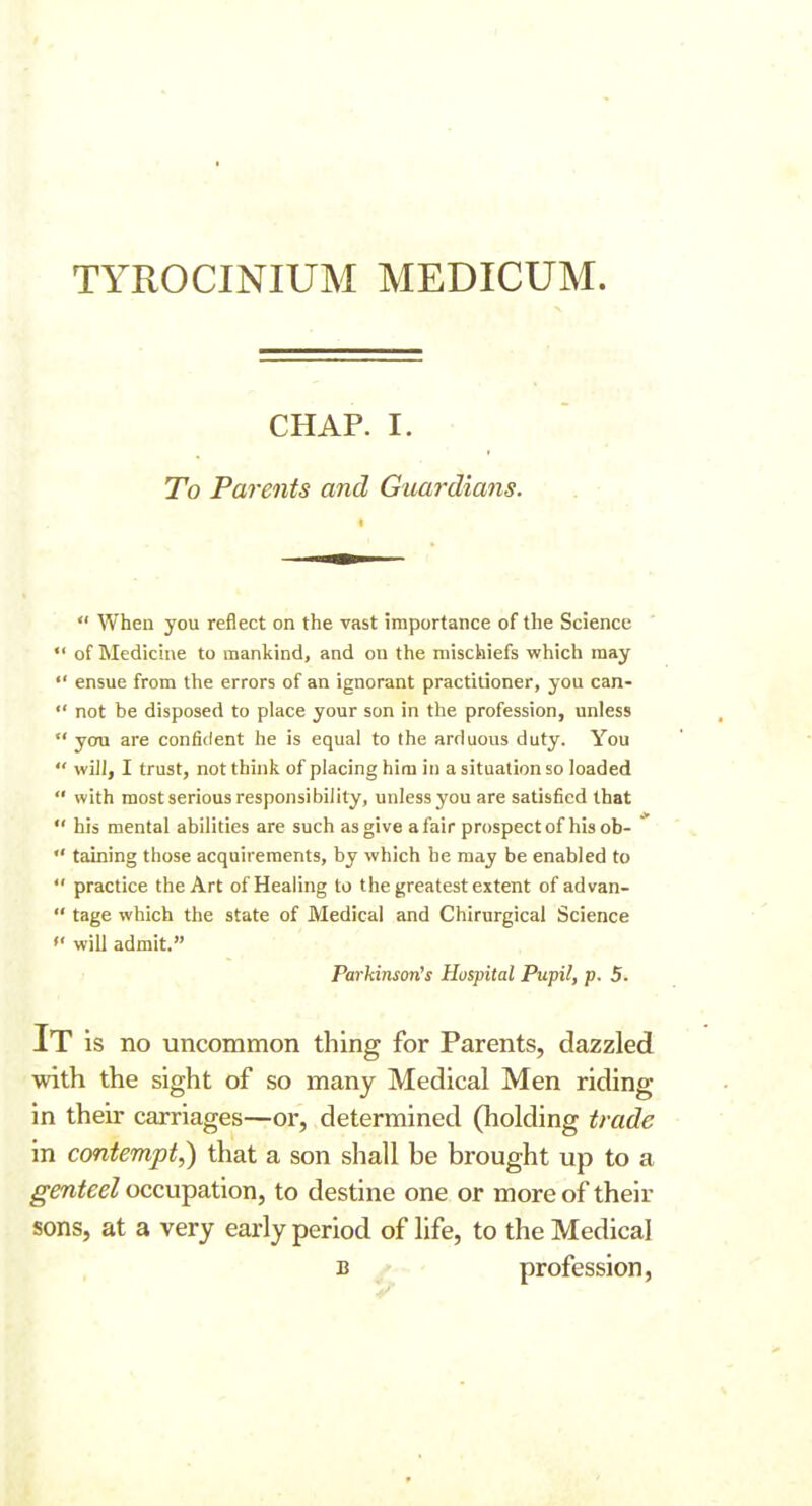 TYROCINIUM MEDICUM. CHAP. I. To Parents and Guardians.  When you reflect on the vast importance of the Science *  of Medicine to mankind, and on the mischiefs which may  ensue from the errors of an ignorant practitioner, you can-  not be disposed to place your son in the profession, unless  you are confident he is equal to the arduous duty. You  will, I trust, not think of placing him in a situation so loaded  with most serious responsibility, unless you are satisfied that  his mental abilities are such as give a fair prospectof his ob-  taining those acquirements, by which he may be enabled to  practice the Art of Healing to the greatest extent of advan-  tage which the state of Medical and Chirurgical Science  will admit. Parkinson's Hospital Pupil, p. 5- It is no uncommon thing for Parents, dazzled with the sight of so many Medical Men riding in their carriages—or, determined (holding trade in contempt,) that a son shall be brought up to a ^m^^^Z occupation, to destine one or more of their sons, at a very early period of life, to the Medical B ' profession,