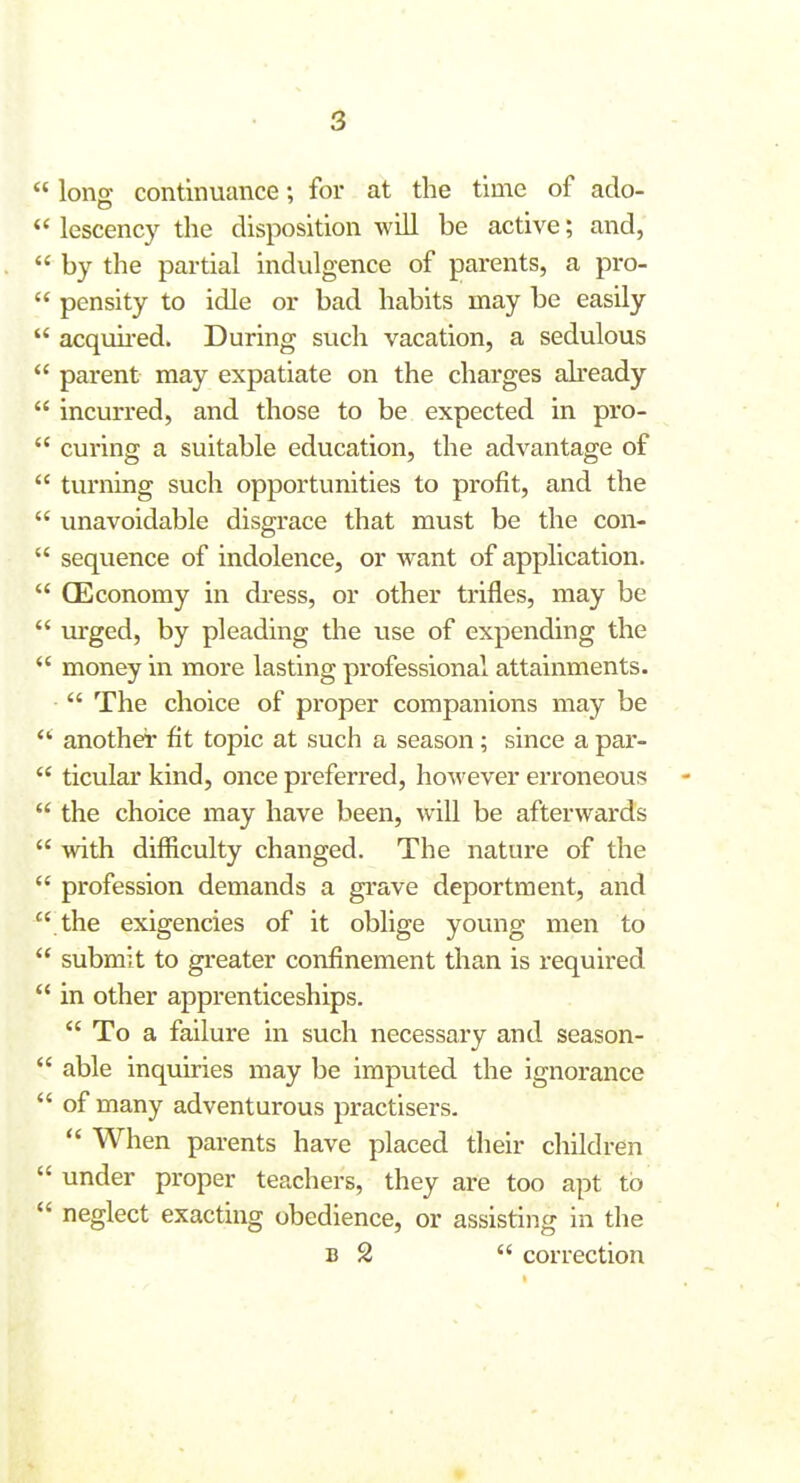  Ions continuance; for at the time of ado-  lescency tlie disposition will be active; and,  by the partial indulgence of parents, a pro-  pensity to idle or bad habits may be easily  acquii-ed. During such vacation, a sedulous  parent may expatiate on the charges ah'eady  incurred, and those to be expected in pro-  curing a suitable education, the advantage of  turning such opportunities to profit, and the  unavoidable disgrace that must be the con-  sequence of indolence, or want of application.  CEconomy in dress, or other trifles, may be  urged, by pleading the use of expending the *' money in more lasting professional attainments.  The choice of proper companions may be another fit topic at such a season; since a par-  ticular kind, once preferred, however erroneous  the choice may have been, will be afterwards  with difficulty changed. The nature of the  profession demands a grave deportment, and  the exigencies of it oblige young men to  submit to greater confinement than is required  in other apprenticeships.  To a failure in such necessary and season-  able inquiries may be imputed the ignorance  of many adventurous practisers.  When parents have placed their children  under proper teachers, they are too apt to  neglect exacting obedience, or assisting in the B 2  correction ♦