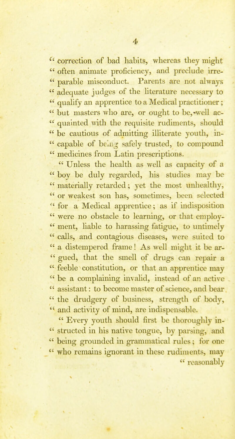correction of bad habits, whereas they might  often animate proficiency, and preclude irre-  parable misconduct. Parents are not always  adequate judges of the hterature necessary to  quahfy an apprentice to a Medical practitioner;  but masters who are, or ought to be,-well ac-  quainted with the requisite rudiments, should  be cautious of admitting illiterate youth, in-  capable of beln^ safely trusted, to compound  medicines from Latin prescriptions.  Unless the health as well as capacity of a  boy be duly regarded, his studies may be  materially retarded; yet the most unhealthy, *' or weakest son has, sometimes, been selected for a Medical apprentice; as if indisposition  were no obstacle to learning, or that employ-  ment, liable to harassing fatigue, to untimely  calls, and contagious diseases, were suited to  a distempered frame! As well might it be ar-  gued, that the smell of drugs can repair a  feeble constitution, or that an apprentice may  be a complaining invalid, instead of an active  assistant: to become master of science, and bear  the drudgery of business, strength of bod},  and activity of mind, are indispensable.  Every youth should first be thoroughly in-  structed in his native tongue, by parsing, and  being grounded in grammatical rules; for one *' who remains ignorant in these rudiments, may  reasonably