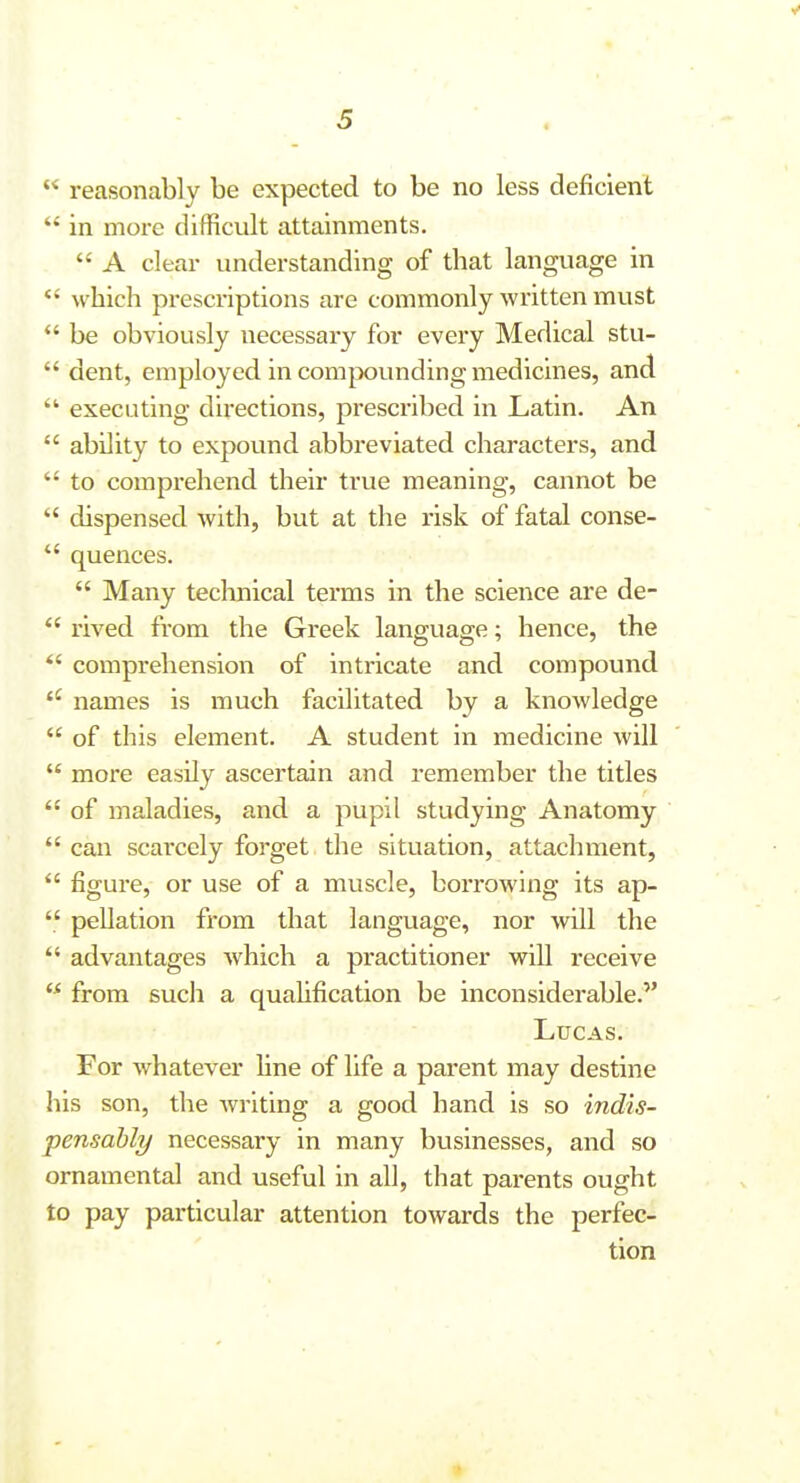 ■ - ■ ■ s  reasonably be expected to be no less deficient  in more difficult attainments.  A clear understanding of that language in  which prescriptions are commonly written must  be obviously necessary for every Medical stu-  dent, employed in comjx)unding medicines, and  executing directions, prescribed in Latin. An  ability to expound abbreviated characters, and  to comprehend their true meaning, cannot be  dispensed with, but at the risk of fatal conse-  quences.  Many technical terms in the science are de- *' rived from the Greek language; hence, the *' comprehension of intricate and compound names is much facilitated by a knowledge  of this element. A student in medicine will  more easily ascertain and remember the titles  of maladies, and a pupil studying Anatomy  can scarcely forget the situation, attachment,  figure, or use of a muscle, borrowing its ap-  pellation from that language, nor will the  advantages which a practitioner will receive  from fiuch a quahfication be inconsiderable. Lucas. For whatever line of life a parent may destine his son, the writing a good hand is so indis- pensable/ necessary in many businesses, and so ornamental and useful in all, that parents ought to pay particular attention towards the perfec- tion