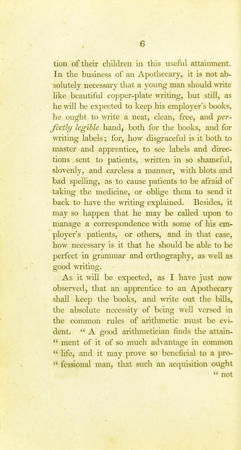 tion of their children in this useful attainment. In the business of an Apothecary, it is not ab- solutely necessary that a young man should write hke beautiful copper-plate witing, but still, as he will be expected to keep his employer's books, he ought to write a neat, clean, free, and per- fecthj legible hand, both for the books, and for ^vriting labels; for, how disgraceful is it both to master and apprentice, to see labels and direc- tions sent to patients, written in so shameful, slovenly, and cai'eless a manner, with blots and bad spelling, as to cause patients to be afraid of taking the medicine, or obhge them to send it back to have the writing explained. Besides, it may so happen that he may be called upon to manage a correspondence with some of his em- ployer's patients, or others, and in that case, how necessary is it that he should be able to be perfect in grammar and orthography, as well as good -writing. As it •svill be expected, as I have just now observed, that an apprentice to an Apothecary shall keep the books, and write out the bills, the absolute necessity of being well versed in the common rules of aiithmetic must be evi- dent.  A ffood ai'ithmetician finds the attain-  mcnt of it of so much advantage in common  life, and it may prove so beneficial to a pro-  fessional man, that such an acquisition ought  not