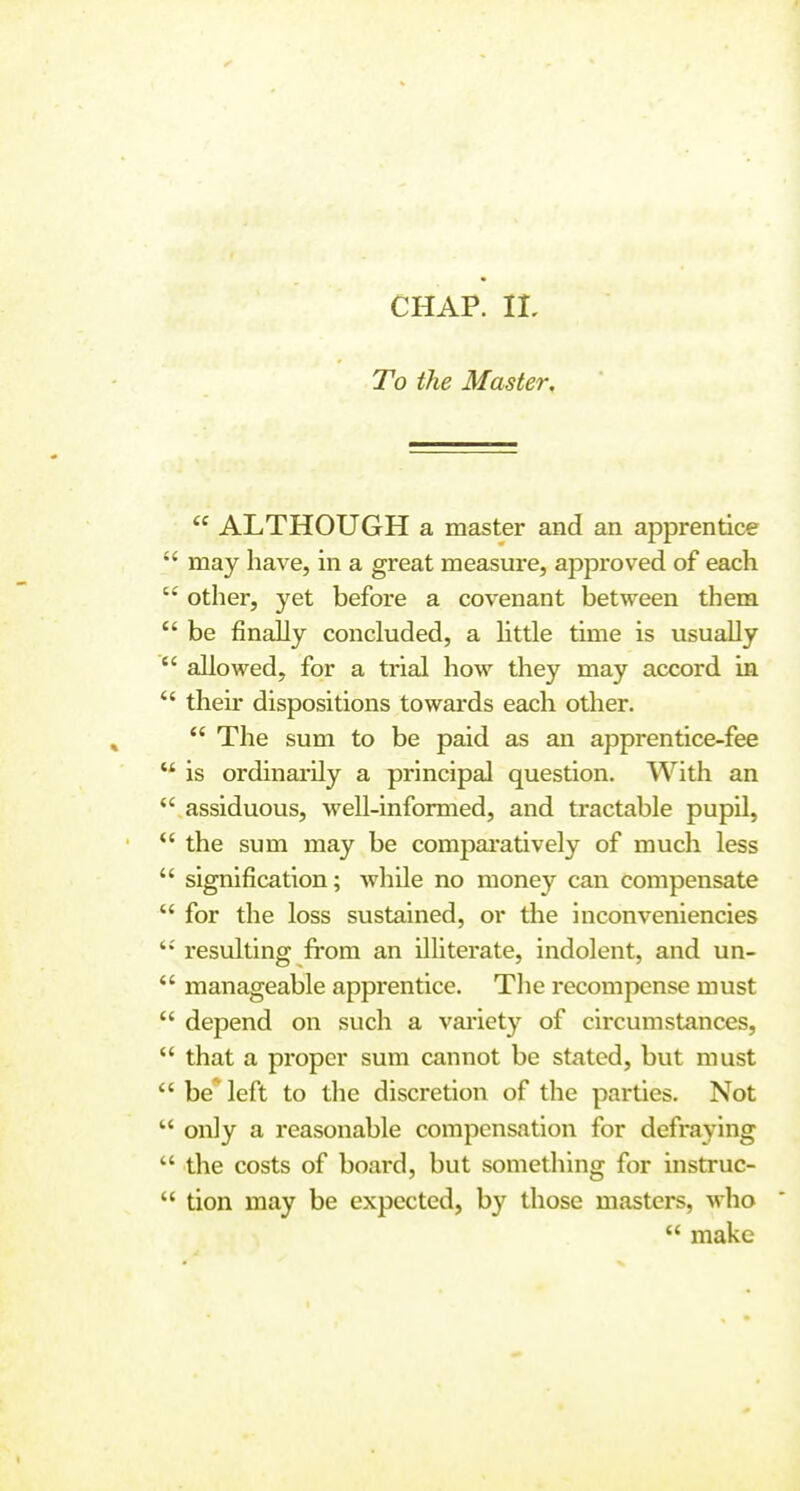 To the Master,  ALTHOUGH a master and an apprentice  may have, in a great measure, approved of each  other, yet before a covenant between them  be finally concluded, a little time is usually  allowed, for a trial how they may accord in *' their dispositions towards each other.  The sum to be paid as an apprentice-fee  is ordinarily a principal question. With an  assiduous, well-informed, and tractable pupil,  the sum may be compai'atively of much less  signification; while no money can compensate  for the loss sustained, or tiie inconveniencies resulting from an illiterate, indolent, and un-  manageable apprentice. Tlie recompense must  depend on such a vai'iety of circumstances, *' that a proper sum cannot be stated, but must be* left to the discretion of the parties. Not  only a reasonable compensation for defraying  the costs of board, but something for instruc-  tion may be expected, by those masters, who  make