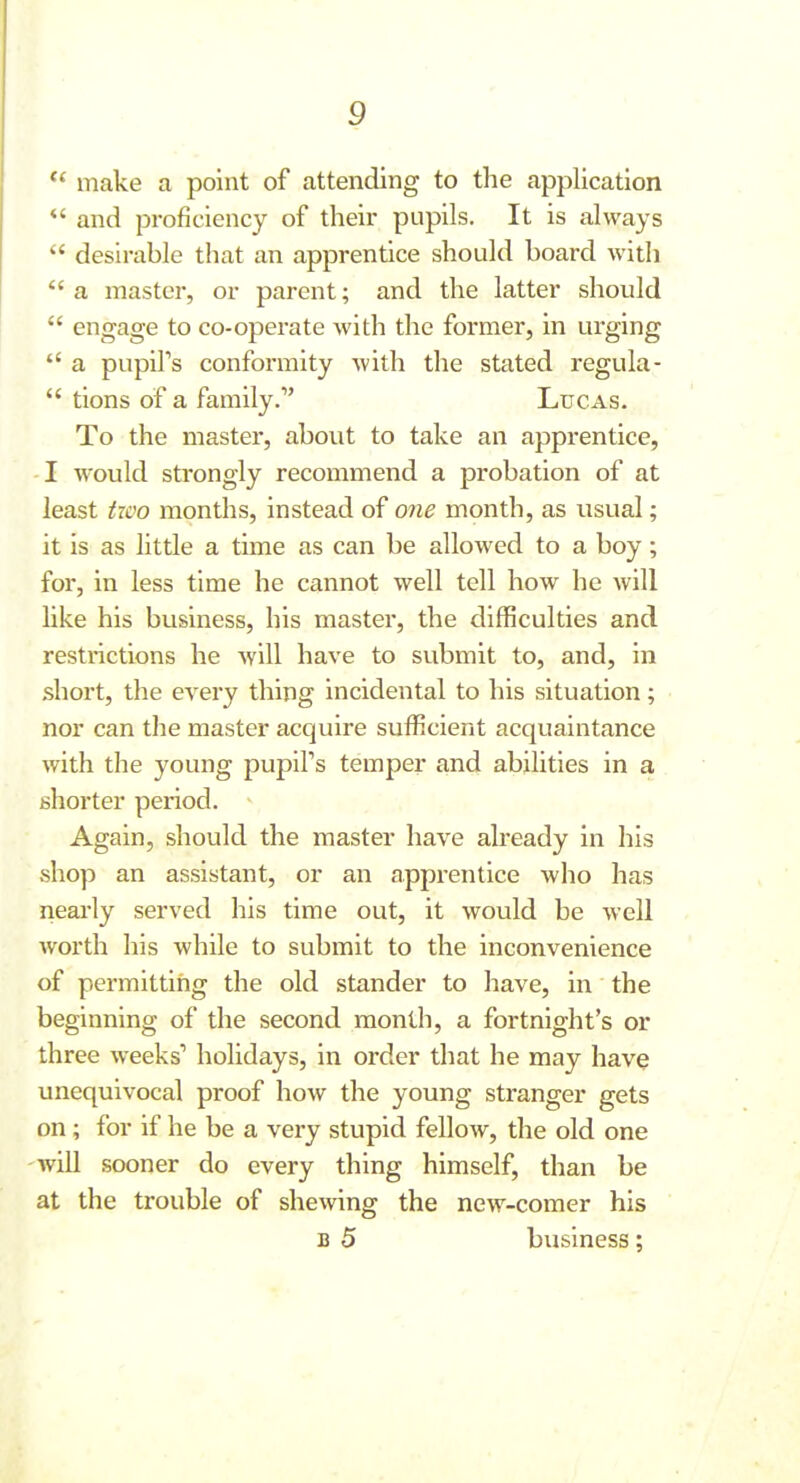  make a point of attending to the application *' and proficiency of their pupils. It is always  desirable that an apprentice should board with  a master, or parent; and the latter should  engage to co-operate with the former, in urging  a pupil's conformity Avith the stated regula-  tions of a family. Lucas. To the mastei, about to take an apprentice, I would strongly recommend a probation of at least iwo months, instead of one month, as usual; it is as little a time as can be allowed to a boy; for, in less time he cannot well tell how he will like his business, his master, the difficulties and restrictions he will have to submit to, and, in short, the every thing incidental to his situation; nor can the master acquire sufficient acquaintance with the young pupiFs temper and abilities in a shorter period. Again, should the master have already in his .shop an assistant, or an apprentice who has nearly served his time out, it would be well worth his while to submit to the inconvenience of permitting the old stander to have, in the beginning of the second month, a fortnight's or three weeks' holidays, in order that he may have unequivocal proof how the young stranger gets on; for if he be a very stupid fellow, the old one -will sooner do every thing himself, than be at the trouble of shewing the new-comer his B 5 business;