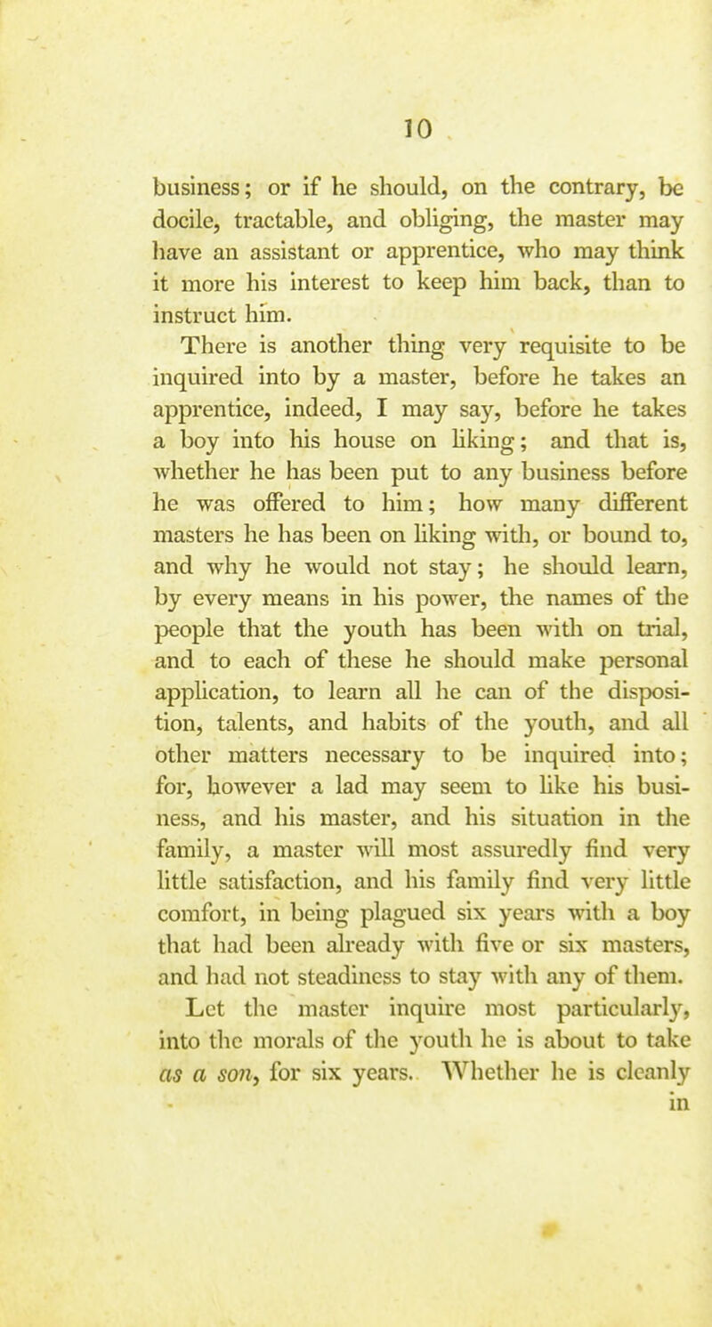 10 business; or if he should, on the contrary, be docile, tractable, and obliging, the master may have an assistant or apprentice, who may think it more his interest to keep him back, than to ■ instruct him. There is another thing very requisite to be i inquired into by a master, before he takes an ■ apprentice, indeed, I may say, before he takes ] a boy into his house on Hking; and that is, j whether he has been put to any business before i he was oflPered to him; how many different ; masters he has been on hking with, or bound to, ' and why he would not stay; he should learn, : by every means in his power, the names of tlie j people that the youth has been with on trial, ] and to each of these he should make personal j application, to learn all he can of the disposi- ] tion, talents, and habits of the youth, and all I other matters necessary to be inquired into; for, however a lad may seem to hke his busi- ness, and his master, and his situation in the family, a master will most assuredly find very little satisfaction, and his family find very little comfort, in being plagued six yeai-s with a boy that had been already with five or six masters, ! and had not steadiness to stay with any of them. ! Let the master inquire most particularly, | into the morals of the youth he is about to take ' as a soiiy for six years. Whether he is cleanly in i I i i i