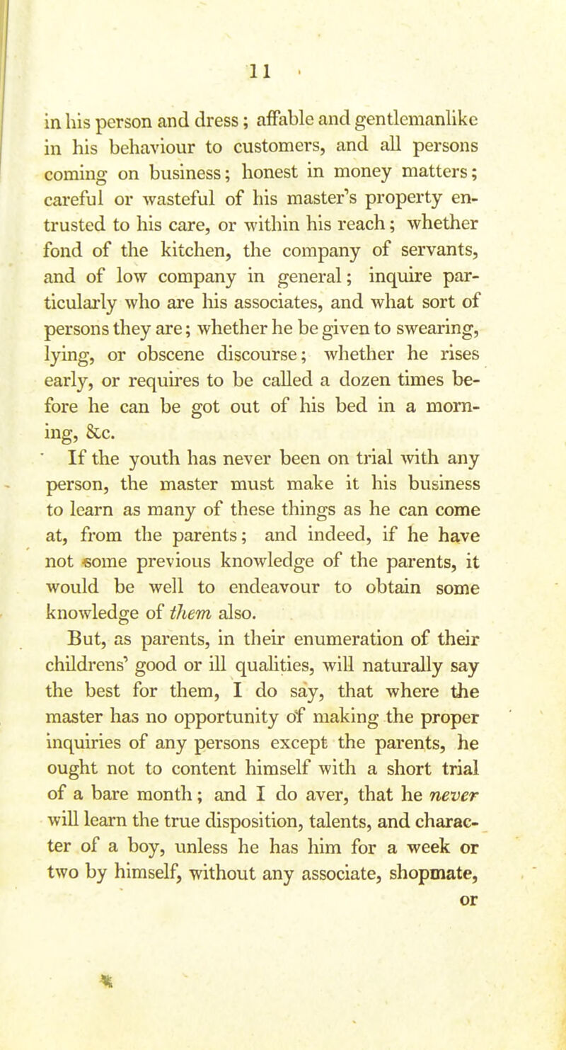 in his person and dress; affable and gentlemanlike in his behaviour to customers, and all persons coming on business; honest in money matters; careful or wasteful of his master's property en- trusted to his care, or within his reach; whether fond of the kitchen, the company of servants, and of low company in general; inquire par- ticularly who are his associates, and what sort of persons they are; whether he be given to swearing, lying, or obscene discourse; whether he rises early, or requires to be called a dozen times be- fore he can be got out of his bed in a morn- ing, &c. If the youth has never been on trial Avith any person, the master must make it his business to learn as many of these things as he can come at, from the parents; and indeed, if he have not -some previous knowledge of the parents, it would be well to endeavour to obtain some knowledge of them also. But, as parents, in their enumeration of their childrens* good or ill qualities, will naturally say the best for them, I do say, that where the master has no opportunity of making the proper inquiries of any persons except the parents, he ought not to content himself with a short trial of a bare month; and I do aver, that he never wiU learn the true disposition, talents, and charac- ter of a boy, unless he has him for a week or two by himself, without any associate, shopmate, or