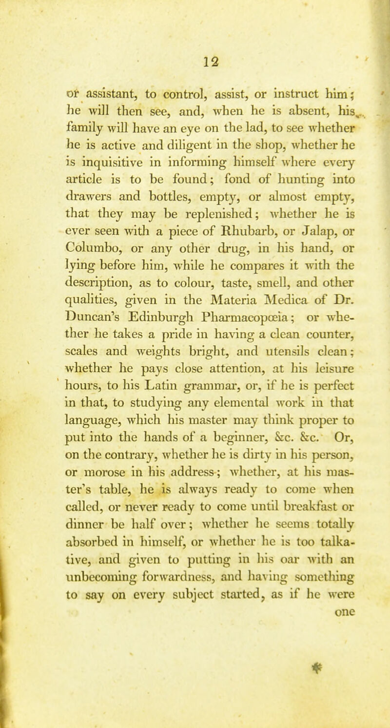 or assistant, to control, assist, or instruct him; he will then see, and, when he is absent, his,, family will have an eye on the lad, to see whether he is active and diligent in the shop, whether he is inquisitive in informing himself where every article is to be found; fond of hunting into drawers and bottles, empty, or almost empty, that they may be replenished; whether he is ever seen with a piece of Rhubarb, or Jalap, or Columbo, or any other drug, in his hand, or lying before him, while he compares it with the description, as to colour, taste, smell, and other qualities, given in the Materia Medica of Dr. Duncan's Edinburgh Phai-macopoeia; or whe- ther he takes a pride in ha%'ing a clean counter, scales and weights bright, and utensils clean; whether he pays close attention, at his leisure hours, to his Latin grammar, or, if he is perfect in that, to studying any elemental work in that language, which his master may think proper to put into the hands of a beginner. Sic. &c. Or, on the contrary, whether he is dirty in his person, or morose in his address ; whether, at his mas- ter's table, he is always ready to come when called, or never ready to come until breakfast or dinner be half over; whether he seems totally absorbed in himself, or Avhether he is too talka- tive, and given to putting in his oar with an unbecoming forwardness, and having sometliing to say on every subject started, as if he were one