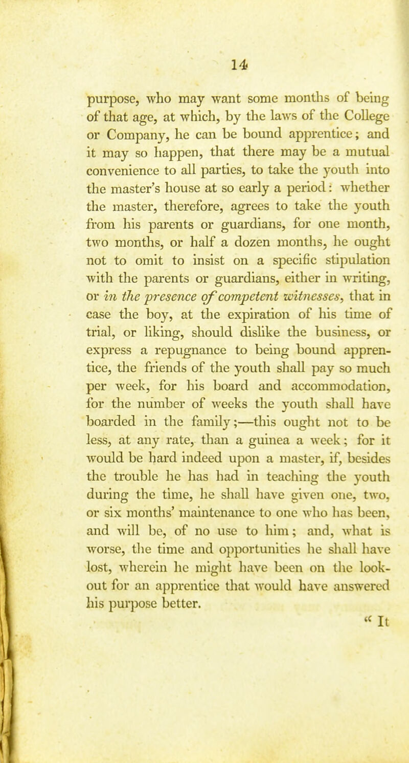 purpose, who may want some months of being of that age, at which, by the laws of the College ^ or Company, he can be bound apprentice; and ! it may so happen, that there may be a mutual i convenience to all parties, to take the youth into the master's house at so early a period: whether the master, therefore, agrees to take the youth i from his parents or guardians, for one month, two months, or half a dozen months, he ought not to omit to insist on a specific stipulation with the parents or guardians, either in writing, or in the presence of competent witnesses, that in case the boy, at the expiration of his time of | trial, or liking, should dishke the business, or j express a repugnance to being bound appren- tice, the friends of the youth shall pay so much ] per week, for his boai*d and accommodation, for the number of weeks the youth shall have boai'ded in the family;—this ought not to be | less, at any rate, than a guinea a week; for it would be hard indeed upon a master, if, besides the trouble he has had in teaching the youth during the time, he shall have given one, two, or six months' maintenance to one who has been, and will be, of no use to him; and, what is j worse, tlie time and opportunities he shall have j lost, wherein he miglit have been on the look- out for an apprentice that Avould have answered his purjDose better. It ,