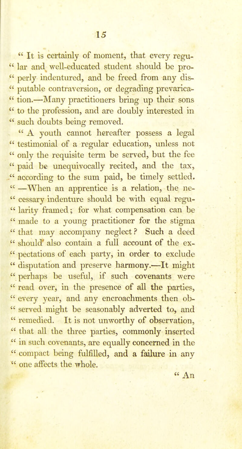  It is certainly of moment, that every regu-  lar and well-educated student should be pro-  perly indentured, and be freed from any dis-  putable contraversion, or degrading prevarica-  tion.—Many practitioners bring up their sons  to the profession, and are doubly interested in such doubts being removed.  A youth cannot hereafter possess a legal  testimonial of a regular education, unless not  only the requisite temi be served, but the fee  paid be unequivocally recited, and the tax, according to the sum paid, be timely settled.  —When an apprentice is a relation, the ne-  cessary indenture should be with equal regu-  larity framed; for what compensation can be  made to a young practitioner for the stigma  that may accompany neglect ? Such a deed  should' also contain a full account of the ex-  pectations of each party, in order to exclude  disputation and preserve harmony.—It might  perhaps be useful, if such covenants were  read over, in the presence of all the parties,  every year, and any encroachments then ob-  served might be seasonably adverted to, and  remedied. It is not unworthy of observation,  that all the three parties, commonly inserted  in such covenants, are equally concerned in the  compact being fulfilled, and a failure in any  one affects the whole. « An