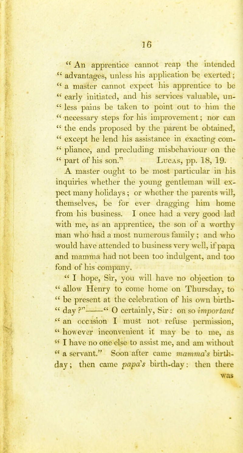 I An apprentice cannot reap the intended I  advantages, unless his appUcation be exerted; | a master cannot expect his apprentice to be i  early initiated, and his services valuable, un- |  less pains be taken to point out to him the |  necessary steps for his improvement; nor can j  the ends proposed by the parent be obtained,  except he lend his assistance in exacting com-  phance, and precluding misbehaviour on the i part of his son. Lucas, pp. 18, 19. A master ought to be most particular in his inquiries whether the young gentleman will ex- i pect many hohdays; or whether the parents will, l themselves, be for ever dragging him home , from his business. I once had a very good lad ; with me, as an apprentice, the son of a worthy man who had a most numerous family; and who j would have attended to business very well, if papa i and mamma had not been too indulgent, and too fond of his company. j I hope, Su-, you will have no objection to |  allow Henry to come liome on Thursda}-^, to '  be present at the celebration of his own birth- ,  day ?  O certainly, Sii*: on so important j an occasion I must not refuse pemiission,  however inconvenient it may be to me, as j I have no one else to assist me, and am Anthout i  a servant. Soon after came mamma's birtli- | day; then came papa's birth-day: then there i was j