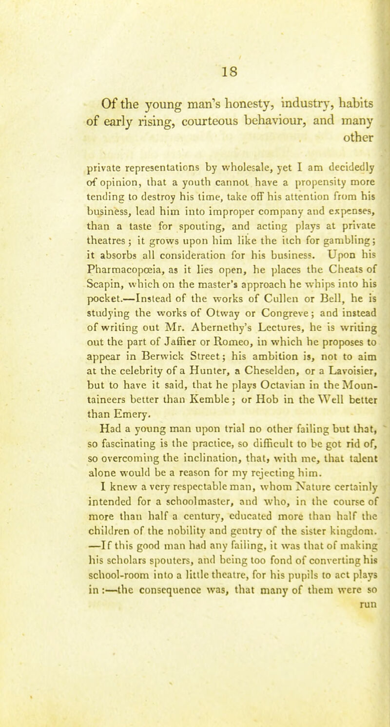 Of the young man's honesty, industry, habits of early rising, courteous behaviour, and many other private representations by wholesale, yet I am decidedly of opinion, that a youth cannot have a propensity more tending to destroy his time, take oflF his attention from his business, lead him into improper company and expanses, than a taste for spouting, and acting plays at private theatres; it grows upon him like the itch for gambling; it absorbs all consideration for his business. Upon his Pharmacopoeia, as it lies open, he places the Cheats of Scapin, which on the master's approach he whips into his pocket.—Instead of the works of Cullen or Bell, he is studying the works of Otway or Congreve; and instead of writing out Mr. Abernethy's Lectures, he is writing out the part of Jafficr or Romeo, in which he proposes to appear in Berwick Street; his ambition is, not to aim at the celebrity of a Hunter, a Cheselden, or a Lavoisier, but to have it said, that he plays Octavian in the Moun- taineers better than Kemble; or Hob in the Well better than Emery. t Had a young man upon trial no other failing but that,  so fascinating is the practice, so difficult to be got rid of, so overcoming the inclination, that, with me, that talent alone would be a reason for my rejecting him. I knew a very respectable man, whom Nature certainly intended for a schoolmaster, and who, in (he course of more than half a century, educated more than half the children of the nobility and gentry of the sister kingdom. ■ —If this good man had any failing, it was that of making his scholars spoutcrs, and being too fond of converting his school-room into a little theatre, for his pupils to act plays in:—the consequence was, that many of them were so run