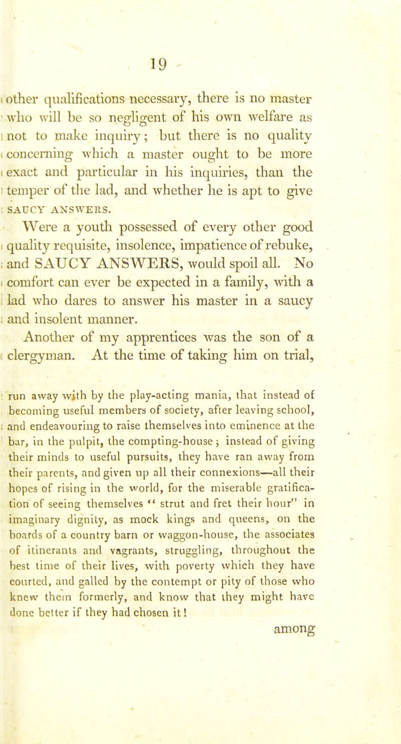 I other qualifications necessaiy, there is no master 'who will be so neffligent of his own welfare as inot to make inquiry; but there is no quality (conceiTiing which a master ought to be more f exact and particular in his inquiries, than the 1 temper of the lad, and whether he is apt to give ; SAUCY ANSWERS. Were a youtli possessed of every other good I quality requisite, insolence, impatience of rebuke, ; and SAUCY ANSWERS, would spoil aU. No I comfort can ever be expected in a family, -with a 1 lad Avho dares to answer his master in a saucy i and insolent manner. Another of my apprentices was the son of a i clergyman. At the time of taking him on trial, run away with by the play-acting mania, that instead of becoming useful members of society, after leaving school, ; and endeavouring to raise themselves into eminence at the bar, in the pulpit, the compting-house; instead of giving their minds to useful pursuits, they have ran away from thei'r parents, and given up all their connexions—all their hopes of rising in the world, for the miserable gratifica- tion of seeing themselves  strut and fret their hour in imaginary dignity, as mock kings and queens, on the boards of a country barn or waggon-house, the associates of itinerants and vagrants, struggling, throughout the best time of their lives, with poverty which they have courted, and galled by the contempt or pity of those who knew them formerly, and know that they might have done better if they had chosen it I among