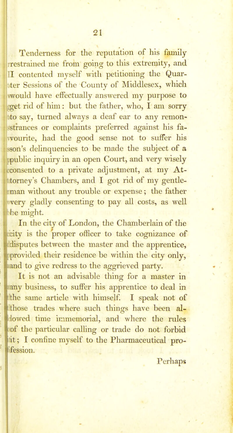 Tenderness for the reputation of his family rrestrained me from going to this extremity, and contented myself with petitioning the Quar- ter Sessions of the County of Middlesex, which would have effectually answered my purpose to :get rid of him: but the father, who, I am sorry to say, turned always a deaf ear to any remon- strances or complaints preferred against his fa- vourite, had the good sense not to suffer his son's delinquencies to be made the subject of a public inquiry in an open Court, and very wisely consented to a private adjustment, at my At- torney's Chambers, and I got rid of my gentle- man without any trouble or expense; the father very gladly consenting to pay all costs, as well he might. In the city of London, the Chamberlain of the city is the proper officer to take cognizance of idisputes between the master and the apprentice, iprovided their residence be within the city only, land to give redress to the aggrieved party. It is not an advisable thing for a master in lany business, to suffer his apprentice to deal in Ithe same article with himself. I speak not of Ithose trades where such things have been al- lowed time immemorial, and where the rules ^of the particular calhng or trade do not forbid tit; I confine myself to the Pharmaceutical pro- Ifession. Perhaps