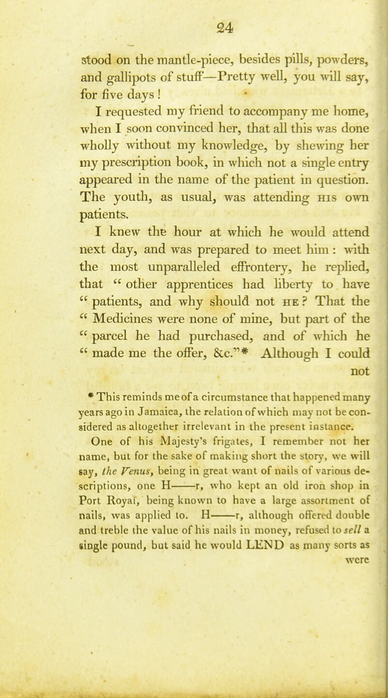 stood on the mantle-piece, besides pills, powders, and gallipots of stuff'—Pretty well, you \vi\i say, for five days! I requested my friend to accompany me home, when I soon convinced her, that all this was done wholly without my knowledge, by shewing her my prescription book, in which not a single entry appeared in the name of the patient in question. The youth, as usual, was attending his own patients. I knew the hour at which he would attend next day, and was prepared to meet hmi: with tlie most unparalleled effrontery, he rephed, that  other apprentices had hberty to have  patients, and why should not he ? That the  Medicines were none of mine, but part of the  parcel he had purchased, and of which he  made me the offer, Sec.* Although I could not • This reminds me of a circumstance that happened many years ago in Jamaica, the relation of which may not be con- sidered as altogether irrelevant in the present instance. One of his Majesty's frigates, I remember not her name, but for the sake of making short the story, we will say, the Fenus, being in great want of nails of various de- scriptions, one H r, who kept an old iron shop in Port Royal, being known to have a large assortment of nails, was applied to. H r, although offered double and treble the value of his nails in money, refused io sell a single pound, but said he would LEND as many sorts as were