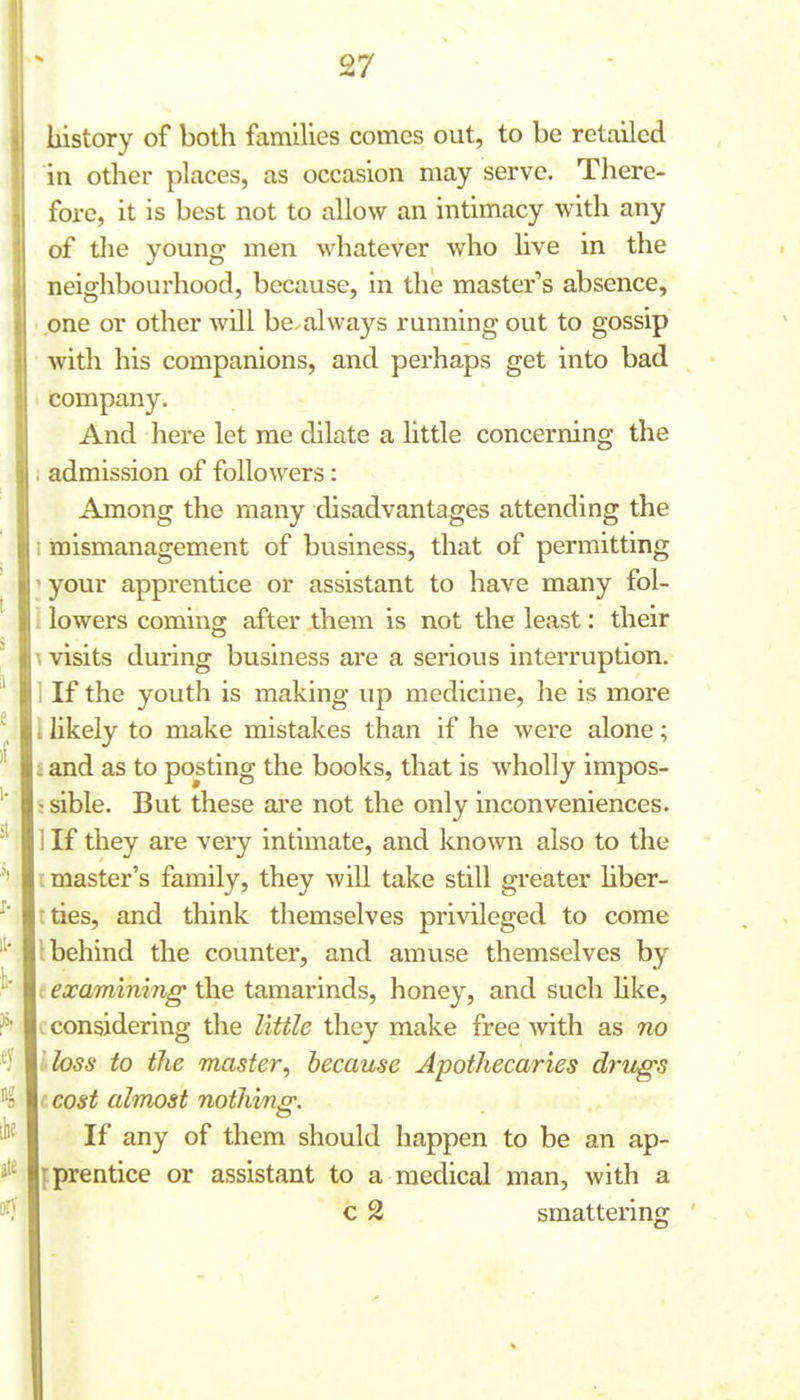 history of both famlUes comes out, to be retailed in other places, as occasion may serve. There- fore, it is best not to allow an intimacy with any of the young men whatever who live in the neighbourhood, because, in the master's absence, one or other will be.always running out to gossip with his companions, and perhaps get into bad company. And here let me dilate a little concerning the admission of followers: Among the many disadvantages attending the mismanagement of business, that of permitting your apprentice or assistant to have many fol- lowers coming after them is not the least: their visits during business are a serious interruption. If the youth is making up medicine, he is more likely to make mistakes than if he were alone; and as to posting the books, that is wholly impos- : sible. But these are not the only inconveniences. If they are very intimate, and known also to the t master's family, they will take still greater hber- tties, and think themselves privileged to come behind the counter, and amuse themselves by examining the tamarinds, honey, and such hke, I considering the little they make free with as tw I loss to the master, because Apothecaries drugs ( cost almost nothing. If any of them should happen to be an ap- f prentice or assistant to a medical man, with a c 2 smattering