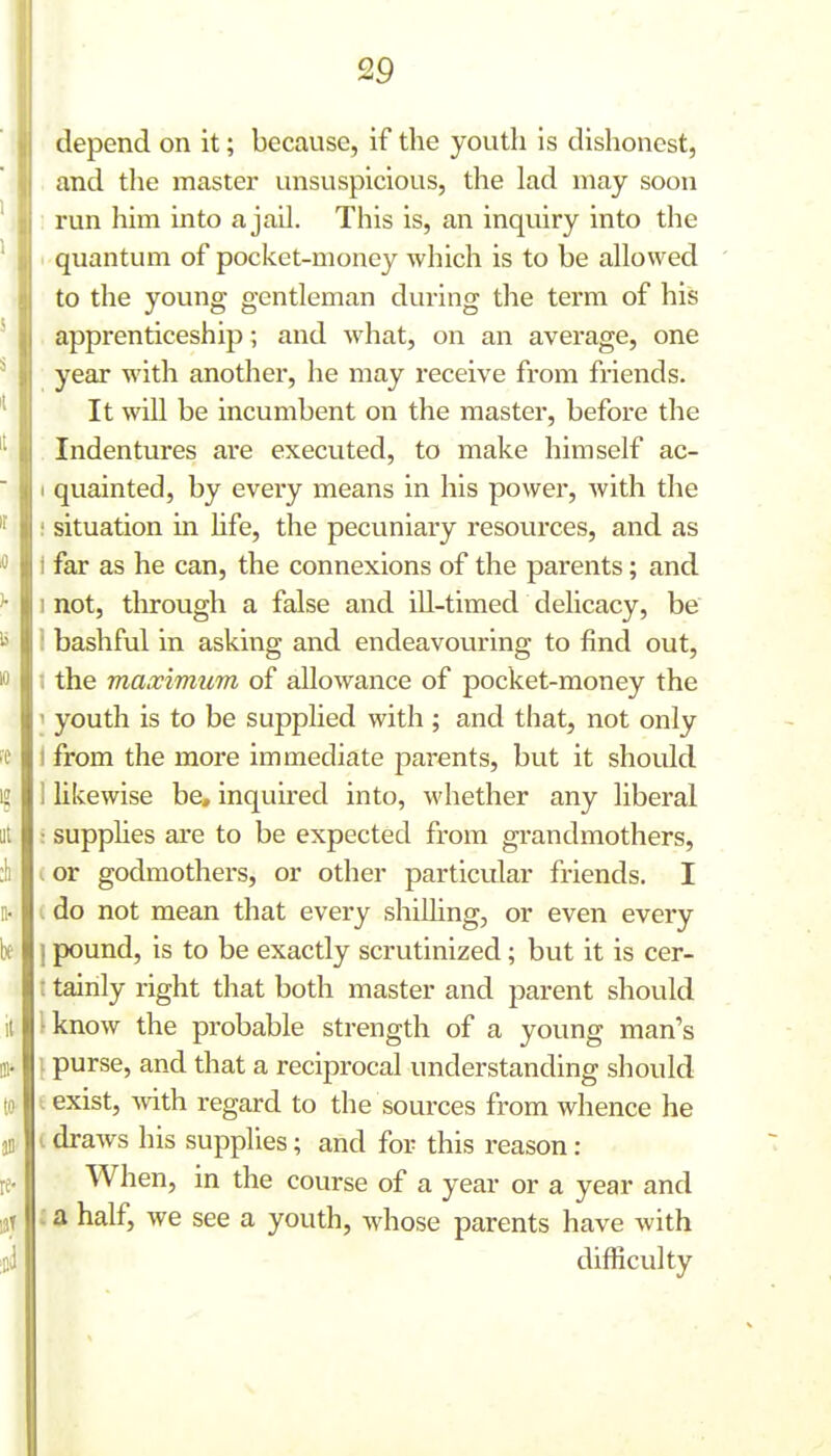 depend on it; because, if the youth is dishonest, and the master unsuspicious, the lad may soon run him into a jail. This is, an inquiry into the quantum of pocket-money which is to be allowed to the young gentleman during the term of his apprenticeship; and what, on an average, one year with another, he may receive from friends. It will be incumbent on the master, before the Indentures are executed, to make himself ac- I quainted, by every means in his power, with the i situation in hfe, the pecuniary resources, and as i far as he can, the connexions of the parents; and I not, tln-ough a false and ill-timed delicacy, be i bashful in asking and endeavoviring to find out, •( the maximum of allowance of pocket-money the 1 youth is to be supplied with ; and that, not only t from the more immediate parents, but it should 1 likewise be, inquired into, whether any liberal : supphes are to be expected from grandmothers, I or godmothers, or other particular friends. I I do not mean that every shilling, or even every ] pound, is to be exactly scrutinized; but it is cer- : tainly right that both master and parent should I know the probable strength of a young man's I purse, and that a reciprocal understanding should I exist, with regard to the sources from whence he (draws his supplies; and for this reason : When, in the course of a year or a year and : a half, we see a youth, whose parents have with difficulty