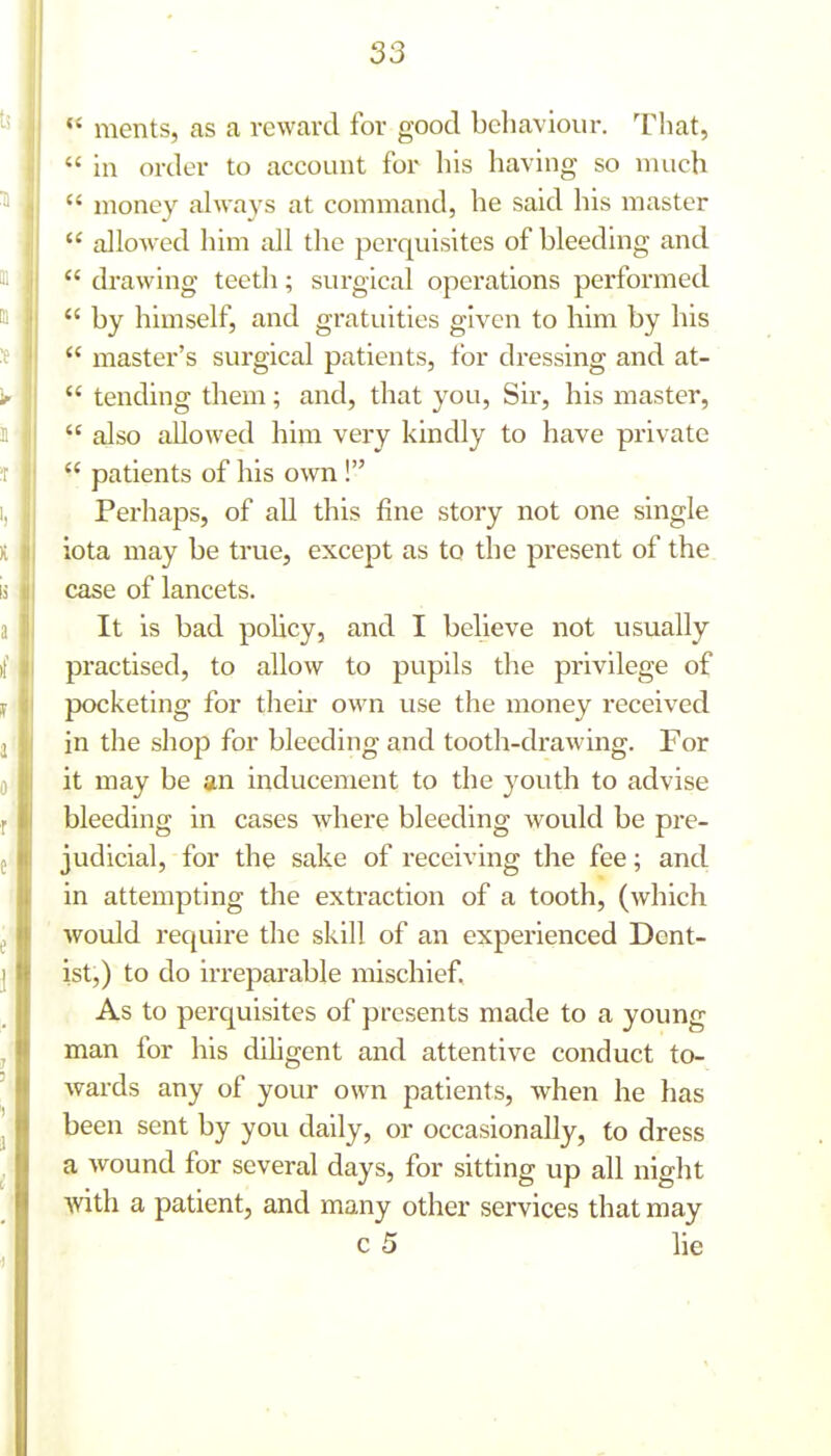  ments, as a reward for good behaviour. That,  in order to account for his having so much  money always at command, he said his master  allowed him all the perquisites of bleeding and  drawing teeth; surgical operations performed  by himself, and gratuities given to him by his  master's surgical patients, for dressing and at-  tending them; and, that you, Sir, his master,  also allowed him very kindly to have private  patients of his own! Perhaps, of all this fine story not one single iota may be true, except as to the present of the. case of lancets. It is bad policy, and I believe not usually practised, to allow to pupils the privilege of pocketing for their own use the money received in the shop for bleeding and tooth-drawing. For it may be an inducement to the j^outh to advise bleeding in cases where bleeding would be pre- judicial, for the sake of receiving the fee; and in attempting the extraction of a tooth, (Avhich would require the skill of an experienced Dent- ist,) to do irreparable mischief. As to perquisites of presents made to a young man for his diligent and attentive conduct to- wards any of your own patients, when he has been sent by you daily, or occasionally, to dress a wound for several days, for sitting up all night with a patient, and many other services that may c 5 lie