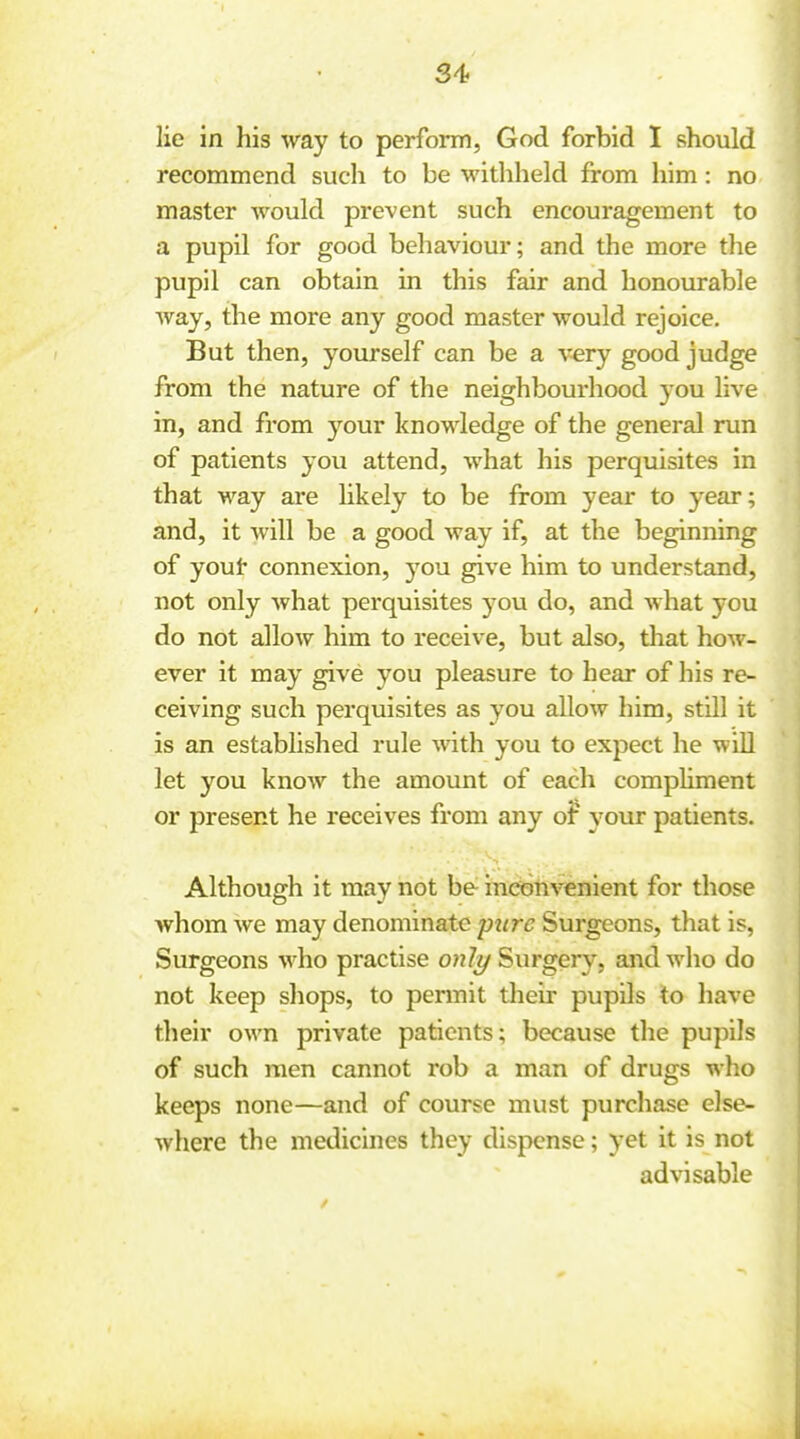 lie in his way to perform, God forbid I should recommend such to be withheld from him: no master would prevent such encouragement to a pupil for good behaviour; and the more the pupil can obtain in this fair and honourable way, the more any good master would rejoice. But then, yourself can be a very good judge from the nature of the neighbourhood you live in, and from your knowledge of the general run of patients you attend, what his perquisites in that way are likely to be from year to year; and, it will be a good way if, at the beginning of yout connexion, you give him to understand, not only what perquisites you do, and what you do not allow him to receive, but also, that how- ever it may give you pleasure to hear of his re- ceiving such perquisites as you allow him, still it is an established rule with you to expect he will let you know the amount of each compHment or present he receives from any o? 3'our patients. Although it may not be inconvenient for those whom we may denominate ptirc Surgeons, that is. Surgeons who practise o»7?/ Surgery, and who do not keep shops, to permit their pupils to have their own private patients; because the pupils of such men cannot rob a man of drugs who keeps none—and of course must purchase else- where the medicines they dispense; yet it is not advisable