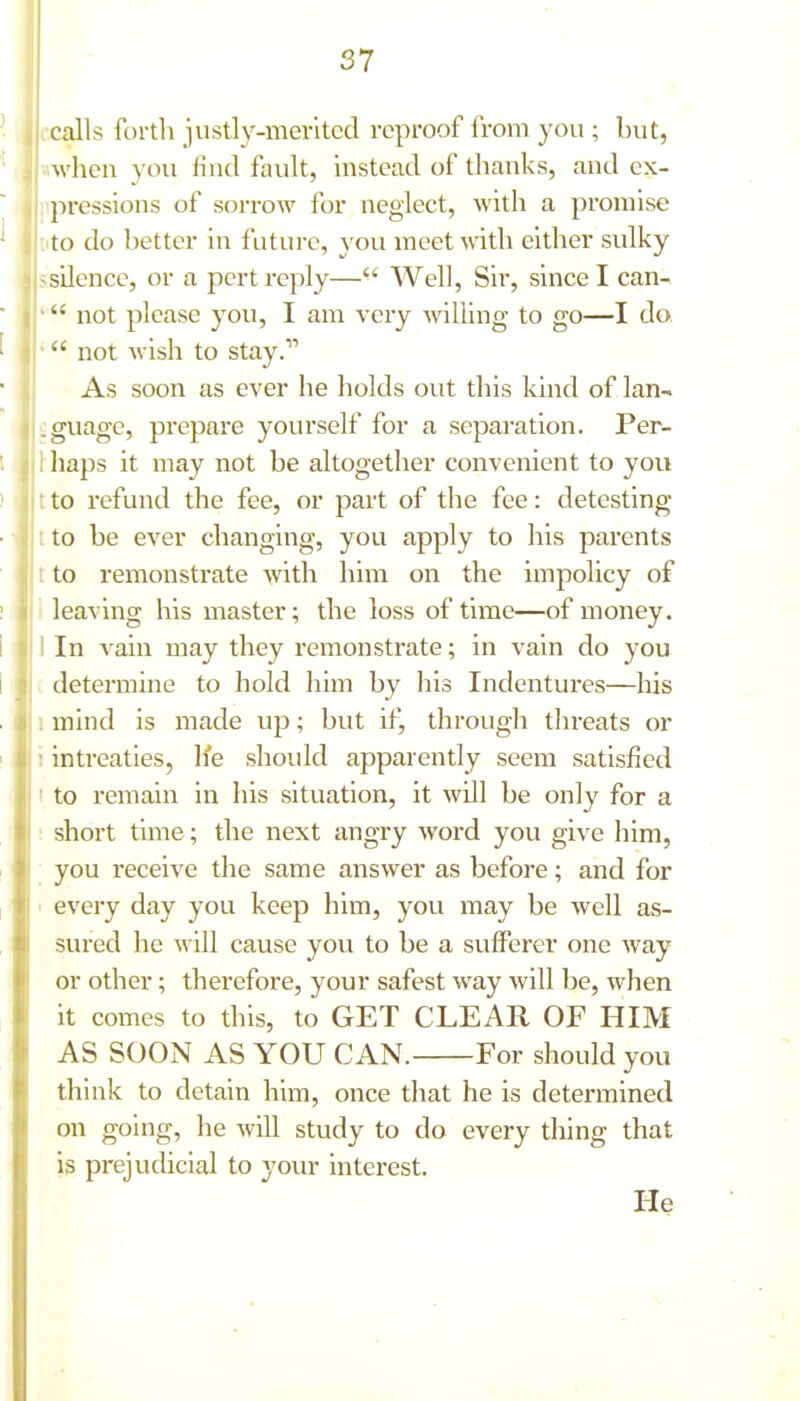 calls forth justly-merited reproof from you ; but, when you find fault, instead of thanks, and ex- ; pi-essions of sorrow for neglect, with a promise ^ :ito do better in future, you meet with either sulky ssilence, or a pert reply— Well, Sir, since I can- • not please you, I am very -willing to go—I do, ■  not wish to stay. As soon as ever he holds out this kind of lan- guage, prepare yourself for a separation. Per- haps it may not be altogether convenient to you to refund the fee, or part of the fee: detesting to be ever changing, you apply to his parents to remonstrate with him on the impolicy of leaving his master; the loss of time—of money. 1 li' If' '^'^ii^ iii^y they remonstrate; in vain do you I ' determine to hold him by his Indentures—his mind is made up; but it^ through threats or intreaties, h'e should apparently seem satisfied to remain in his situation, it will be only for a short time; the next angry word you give him, you receive the same answer as before; and for every day you keep him, you may be well as- sured he will cause you to be a sufferer one way or other; therefore, your safest way will be, when it comes to this, to GET CLEAR OF HIM AS SOON AS YOU CAN. For should you think to detain him, once that he is determined on going, he will study to do every thing that is prejudicial to your interest. He