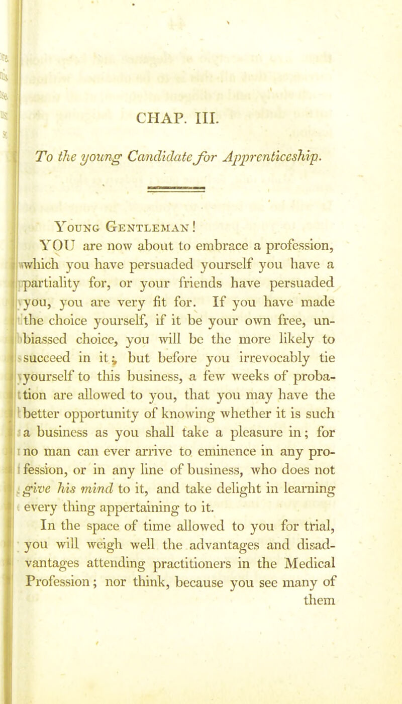 To the young Candidate for Apprenticeship. Young Gentleman ! YOU are now about to embrace a profession, wwhich you have persuaded yourself you have a ppartiahty for, or your friends have persuaded yyou, you are very fit for. If yovi have made the choice yourself, if it be your oAvn free, un- biassed choice, you will be the more hkely to succeed in it^ but before you irrevocably tie yourself to this business, a few weeks of proba- -tion are allowed to you, that you may have the better opportunity of knowing whether it is such a business as you shall take a pleasure in; for no man can ever arrive to eminence in any pro- fession, or in any line of business, who does not give his mind to it, and take delight in learning every thing appertaining to it. In the space of time allowed to you for trial, you will weigh well the advantages and disad- vantages attending practitioners in the Medical Profession; nor think, because you see many of them