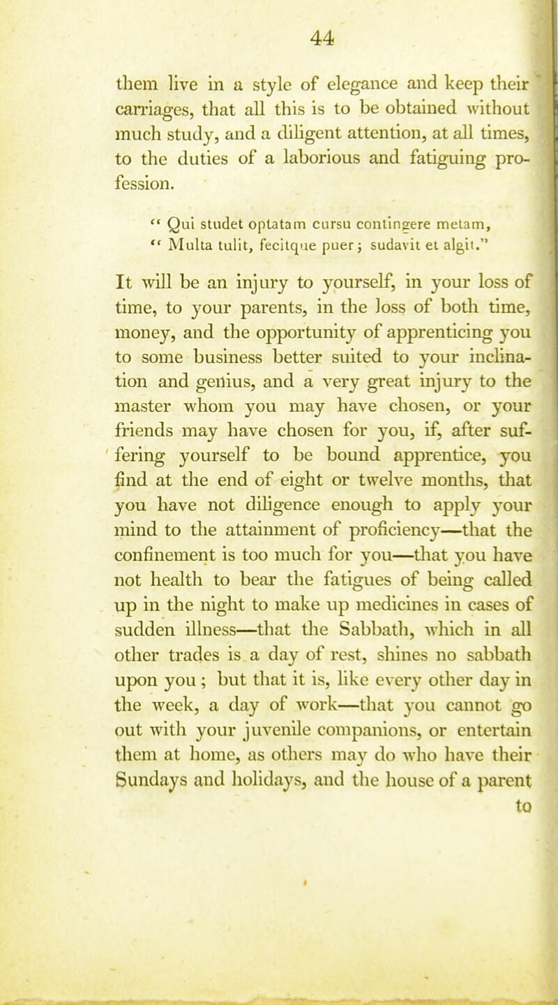 them live in a style of elegance and keep their carnages, that all this is to be obtained without much study, and a dihgent attention, at all times, to the duties of a laborious and fatiguing pro- fession.  Qui studet optatam ciirsu contlngere melam, ** Multa tulit, fecilqae puerj sudavit el algit. It will be an injury to yourself, in your loss of time, to your parents, in the loss of both time, money, and the opportunity of apprenticing you to some business better suited to your inclina- tion and genius, and a very great injury to the master whom you may have chosen, or your friends may have chosen for you, if, after suf- fering yourself to be bound apprentice, you find at the end of eight or twelve months, that you have not diligence enough to apply 5^our mind to the attainment of proficiency—that the confinement is too much for you—tliat you have not health to bear the fatigues of being called up in the night to make up medicines in cases of sudden illness—that the Sabbath, which in all other trades is a day of rest, shines no sabbath upon you ; but that it is, like every other day in the week, a day of work—that you cannot go out with your juvenile companions, or entertain them at home, as others ma}^ do who have their Sundays and holidays, and the house of a parent to