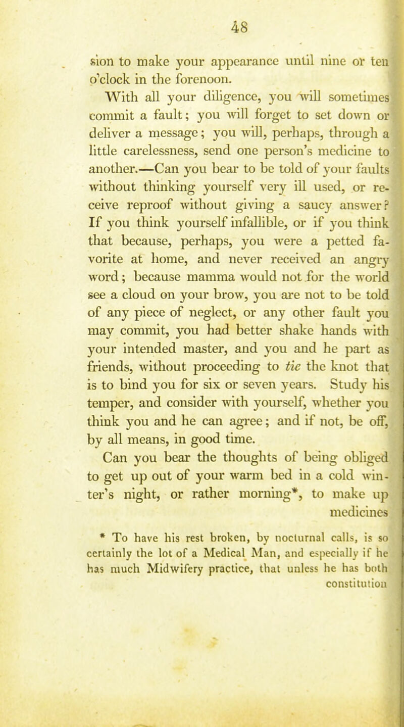 sion to make your appearance until nine or ten o'clock in the forenoon. With all your diligence, you mil sometimes commit a fault; you will forget to set down or deliver a message; you will, perhaps, through a litde carelessness, send one person's inedicine to another.—Can you bear to be told of your faults without thinking yourself very ill used, or re- ceive reproof without giving a saucy answer? If you think yourself uifallible, or if you think that because, perhaps, you were a petted fa- vorite at home, and never received an angry word; because mamma would not for the world see a cloud on your brow, you are not to be told of any piece of neglect, or any other fault you may commit, you had better shake hands with your intended master, and you and he part as friends, without proceeding to tie the knot that is to bind you for six or seven years. Study his temper, and consider with yourself, whether you think you and he can agree; and if not, be off, by all means, in good time. Can you bear the thoughts of being obliged to get up out of your warm bed in a cold win- ter's night, or rather morning*, to make up medicines * To have his rest broken, by nocturnal calls, is so certainly the lot of a Medical Man, and especially if he has much Midwifery practice, that unless he has both constitution