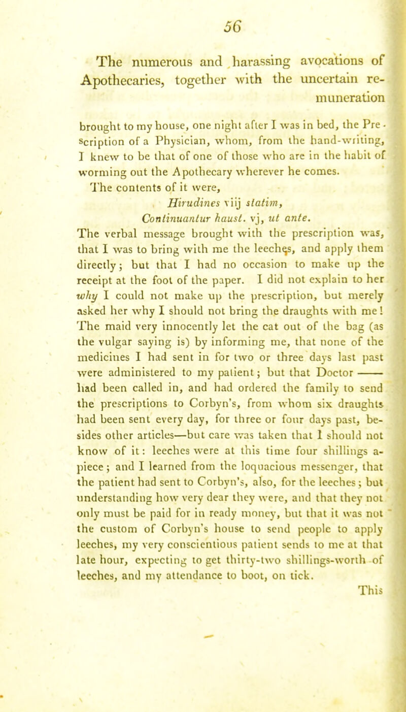 The numerous and harassing avocations of Apothecaries, together with the uncertain re- muneration brought to my bouse, one night after I was in bed, the Pre • scription of a Physician, whom, from the hand-writing, I knew to be that of one of those who are in the habit of worming out the Apothecary wherever he comes. The contents of it were, Hirudines viij slatim, Coniinuaniur haust. vj, ut ante. The verbal message brought with the prescription was, that I was to bring with me the leeches, and apply them directly; but that I had no occasion to make up the receipt at the fool of the paper. 1 did not explain to her why I could not make up the prescription, but merely asked her why I should not bring the draughts with me! The maid very innocently let the cat out of the bag (as the vulgar saying is) by informing me, that none of the medicines I had sent in for two or three days last past were administered to my patient; but that Doctor had been called in, and had ordered the family to send the prescriptions to Corbyn's, from whom six draughts had been sent every day, for three or four days past, be- sides other articles—but care was taken that 1 should not know of it: leeches were at this time four shillings a- piece; and I learned from the loquacious messenger, that the patient had sent to Corbyn's, also, for the leeches ; but understanding how very dear they were, and that they not only must be paid for in ready money, but that it was not the custom of Corbyn's house to send people to apply leeches, my very conscientious patient sends to me at that late hour, expecting to get thirty-two shillings-worth of leeches, and my attendance to boot, on tick. This