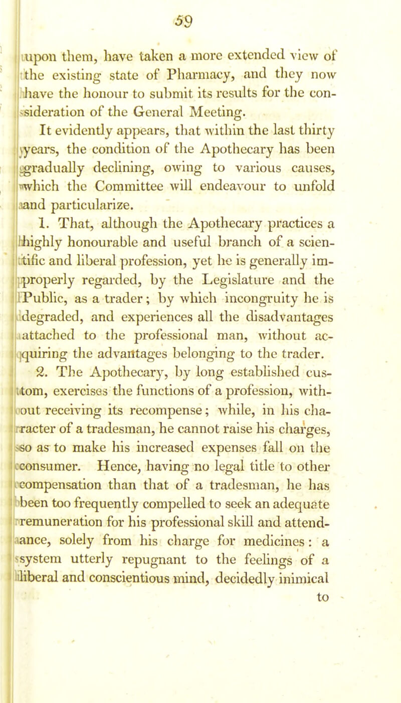 Lupon them, have taken a more extended view of tithe existing state of Pharmacy, and they now liliave the honour to submit its results for the con- ssideration of the General Meeting. It evidently appears, that Avithin the last thirty \years, the condition of the Apothecary has been gradually decUning, owing to various causes, which the Committee will endeavour to unfold Iaand particularize. 1. That, although the Apothecary practices a highly honourable and useful branch of a scien- tific and liberal profession, yet he is generally im- properly regai'ded, by the Legislature and the iPublic, as a trader; by which incongruity he is Hldegraded, and experiences all the disadvantages attached to the professional man, without ac- qquiring the advantages belonging to the trader. 2. The Apothecary, by long established cus- Itom, exercises the functions of a profession, with- oout receiving its recompense; while, in his clia- rracter of a tradesman, he cannot raise his charges, S60 as to make his increased expenses fall on the cconsumer. Hence, having no legal title to othei- LXiompensation than that of a tradesman, he has (bbeen too frequently compelled to seek an adequate remuneration for his professional skill and attend- ance, solely from his charge for medicines : a system utterly repugnant to the feehngs of a .iliberal and conscientious mind, decidedly inimical to