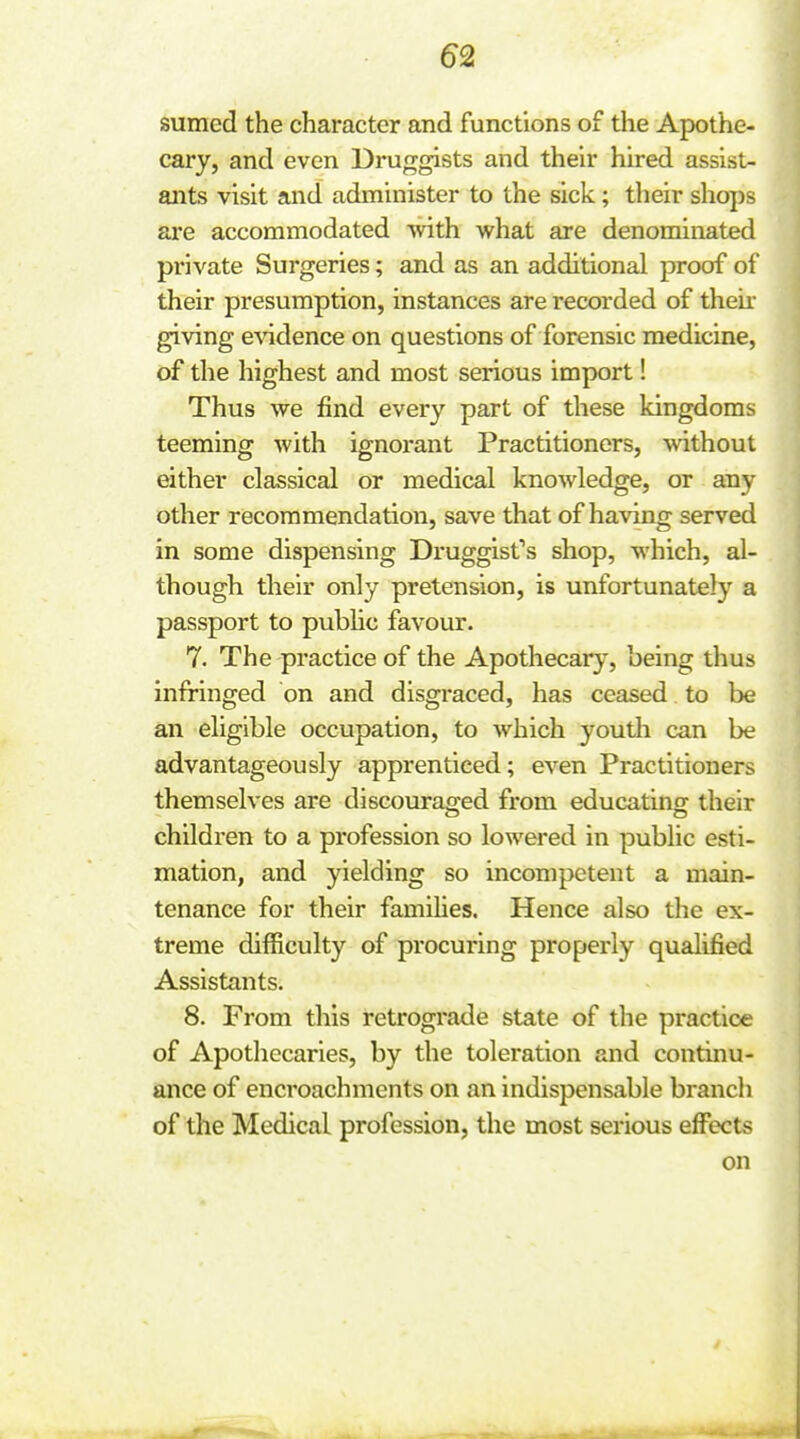 sumed the character and functions of the Apothe- cary, and even Druggists and their hired assist- ants visit and administer to the sick; tlieir shops are accommodated with what are denominated private Surgeries; and as an additional proof of their presumption, instances are recorded of their giving e\ndence on questions of forensic medicine, of the highest and most serious import! Thus we find every part of these kingdoms teeming with ignorant Practitioners, without either classical or medical knowledge, or any other recommendation, save that of having served in some dispensing Druggist's shop, which, al- though their only pretension, is unfortunately a passport to pubhc favour. 7. The practice of the Apothecary, being thus infringed on and disgraced, has ceased to be an eligible occupation, to which youth can be advantageously apprenticed; even Practitioners themselves are discouraged from educating their children to a profession so lowered in public esti- mation, and yielding so incompetent a main- tenance for their famihes. Hence also the ex- treme difficulty of procuring properly qualified Assistants. 8. From this retrograde state of the practice of Apothecaries, by the toleration and continu- ance of encroachments on an indispensable branch of the Medical profession, the most serious effects on