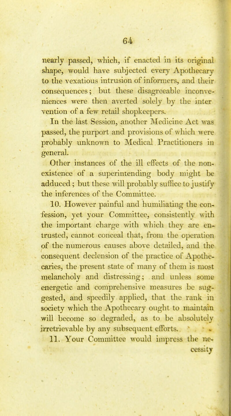 nearly passed, which, if enacted ia its original shape, would have subjected every Apothecary to the vexatious intrusion of informers, and their consequences; but these disagreeable inconve- niences were then averted solely by the inter vention of a few retail shopkeepers. In the last Session, another Medicine Act was passed, the purport and provisions of which were probably unknown to Medical Practitioners in general. Other instances of the ill effects of the non- existence of a superintending body might be adduced; but these will probably suffice to justify the inferences of the Committee. 10. However painful and humiliating the con- fession, yet your Committee, consistently with the important charge ^vith which thej- are en- trusted, cannot conceal that, from the operation of the numerous causes above detailed, and the consequent declension of the practice of Apothe- caries, the present state of many of them is most melancholy and distressing; and unless some energetic and comprehensive measures be sug- gested, and speedily applied, that the rank in society which the Apothecary ought to maintain will become so degraded, as to be absolutely irretrievable by any subsequent efforts. 11. Your Committee would impress the ne- cessity