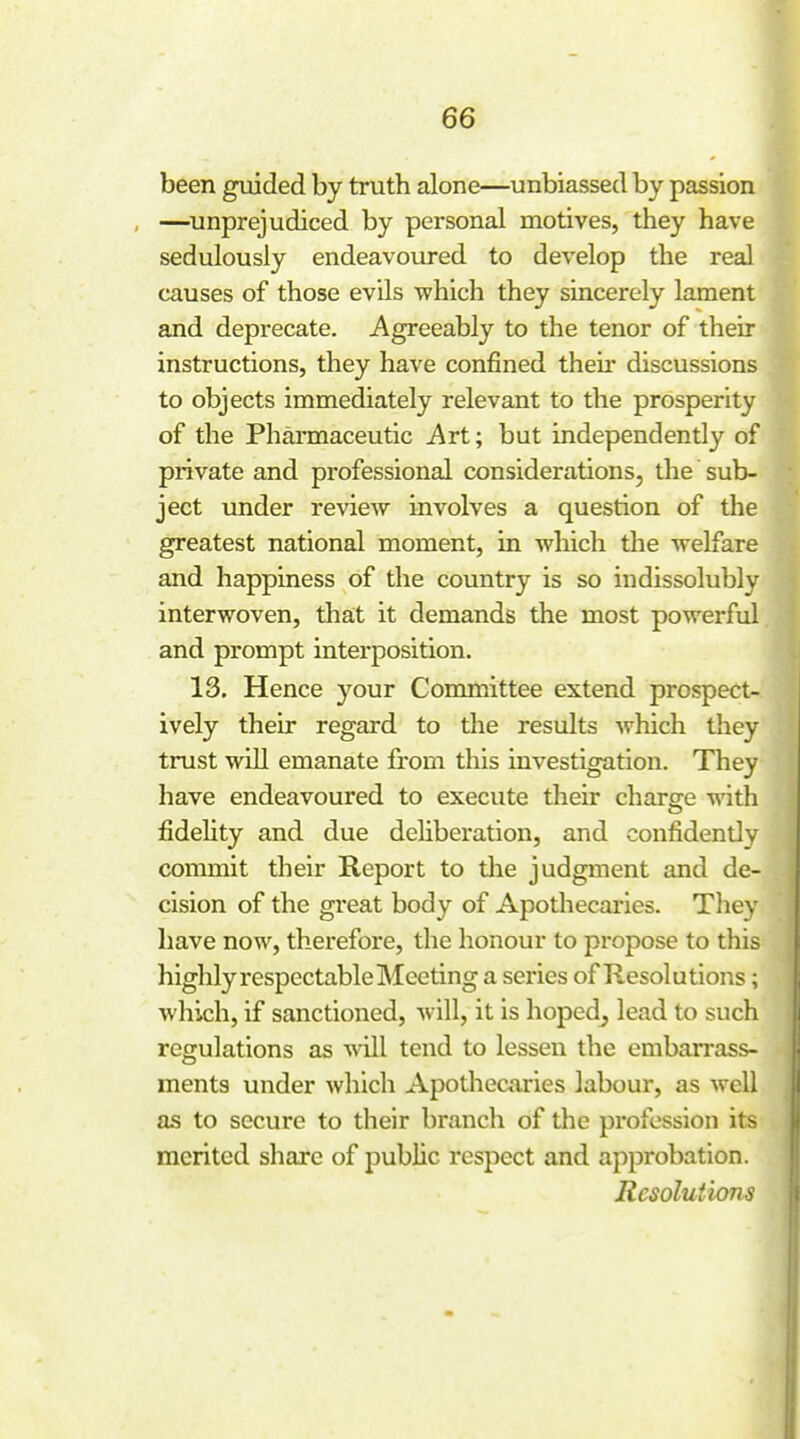 been guided by truth alone—unbiassed by passion —^unprejudiced by personal motives, they have sedulously endeavoured to develop the real causes of those evils which they sincerely lament and deprecate. Agreeably to the tenor of their instructions, they have confined theii- discussions to objects immediately relevant to the prosperity of the Pharmaceutic Art; but independently of private and professional considerations, the sub- ject under review involves a question of the greatest national moment, in which the welfare and happiness of the country is so indissolubly interwoven, that it demands the most powerful and prompt interposition. 13. Hence your Committee extend prospect- ively their regard to the results which they trust will emanate from this investigation. They have endeavoured to execute their charge with fidelity and due dehberation, and confidently commit their Report to tlie judgment and de- cision of the great body of Apothecaries. They have now, therefore, the honour to propose to this highly respectable Meeting a series of Resolutions; which, if sanctioned, will, it is hoped^ lead to such regulations as will tend to lessen the embarrass- ments under which Apothecaries labour, as well as to secure to their branch of the profession its merited sliare of public respect and approbation. Resolutions