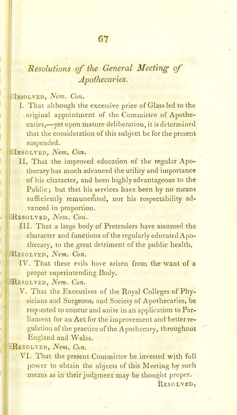 m Resolutions of the General Meeting of Apothecaries. Absolved, Ne7n. Con. I. That aUhough the excessive price of Glass led to the a origiual appointment of the Comniiltee of Apothe- 'I caries,—yet upon mature deliberation, it is determined that the consideration of this subject be for the present suspended. Resolved, Nem. Con. II. That the improved education of the regular Apo- thecary has much advanced the utility and importance of his character, and been highly advantageous to the Public; but that his services have been by no means sufficiently remunerated, nor his respectability ad- vanced in proportion. ^Resolved, Nem. Con. III. That a large body of Pretenders have assumed the character and functions of the regularly educated Apo- thecary, to the great detriment of the public health. KIIesolved, Nem. Con. IV. That these evils have arisen from the want of a proper superintending Body. RResqlved, Nem. Con. V. That the Executives of the Royal Colleges of Phy- sicians and Surgeons, and Society of Apothecaries, be re(j'aested to concur and unite in an application to Par- liament for an Act for the improvement and belter re- gulation of the practice of the Apothecary, throughout England and Wales. FResolved, Nem. Con. VI. That the present Committee be invested with full power to obtain the objects of this Meeting by such means as in their judgment may be thought proper. Resolved,