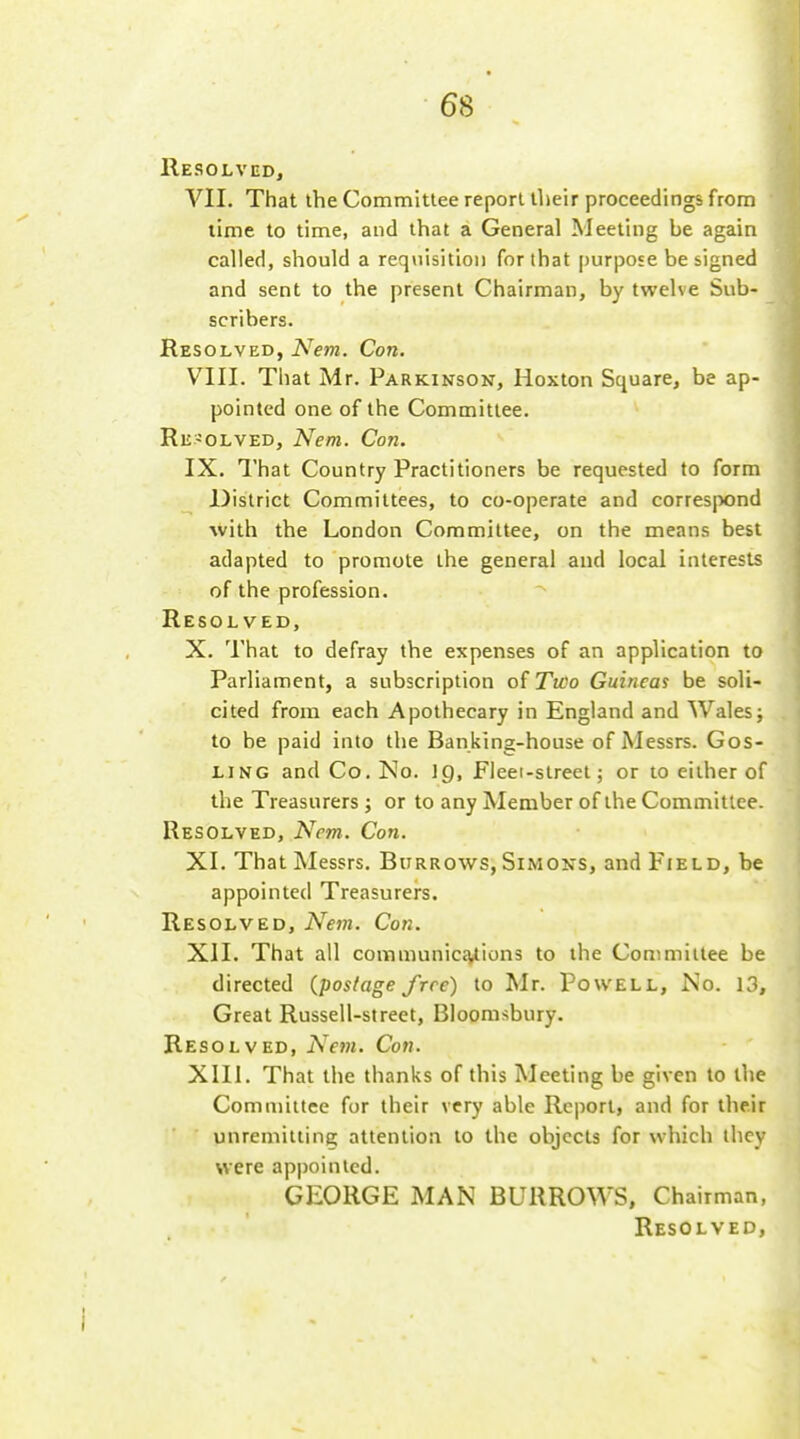 Resolved, VII. That the Committee report their proceedings from lime to time, and that a General Meeting be again called, should a requisition for that purpose be signed and sent to the present Chairman, by twelve Sub- scribers. Resolved, Nem. Con. VIII. That Mr. Parkinson, Hoxton Square, be ap- pointed one of the Committee. Re-olved, Nem. Con. IX. That Country Practitioners be requested to form District Committees, to co-operate and correspond with the London Committee, on the means best adapted to promote the general and local interests of the profession. Resolved, X. That to defray the expenses of an application to Parliament, a subscription of Two Guineas be soli- cited from each Apothecary in England and Wales j to be paid into the Banking-house of Messrs. Gos- ling and Co. No. ig. Fleet-street; or to either of the Treasurers ; or to any Member of the Committee. Resolved, Ncm. Con. XL That Messrs. BuRROvsrs, Simons, and Field, be appointed Treasurers. Resolved, Nem. Con. XII. That all communicEvlions to the Committee be directed {postage free) to Mr. Powell, No. 13, Great Russell-street, Bloomsbury. Resolved, Nem. Con. XIII. That the thanks of this Meeting be given to the Comuiiilce for their very able Report, and for their unreniitting; attention to the objects for which ihcy were appointed. GEORGE MAN BURROWS, Chairman,