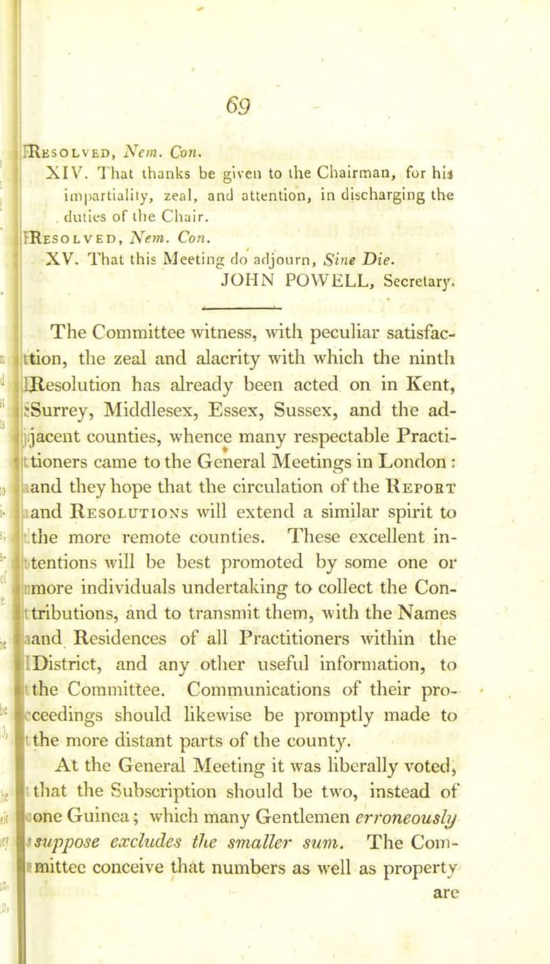 Hesolved, Ncm. Cvti. XIV. That thanks be given to the Chairman, for hi* impartiality, zeal, and attention, in discharging the . duties of the Chair. IResolved, Ne7n. Con. XV. That this Meeting do adjourn, Sine Die. JOHN POWELL, Secretary. The Committee witness, with pecuUar satisfac- ttion, the zeal and alacrity with which the ninth Ulesolution has already been acted on in Kent, sSurrey, Middlesex, Essex, Sussex, and the ad- iijacent counties, whence many respectable Practi- tioners came to the General Meetings in London : land they hope that the circulation of the Repobt land Resolutions will extend a similar spirit to t!the more remote counties. These excellent in- t'tentions will be best promoted by some one or nmore individuals undertaking to collect the Con- ttributions, and to transmit them, with the Names aand Residences of all Practitioners within the IDistrict, and any other useful information, to tthe Committee. Communications of their pro- cceedings should likewise be promptly made to t the more distant parts of the county. At the General Meeting it was liberally voted, t that the Subscription should be two, instead of Gone Guinea; which many Gentlemen erroneously isuppose excludes the smaller sum. The Com- pmittec conceive that numbers as well as property are