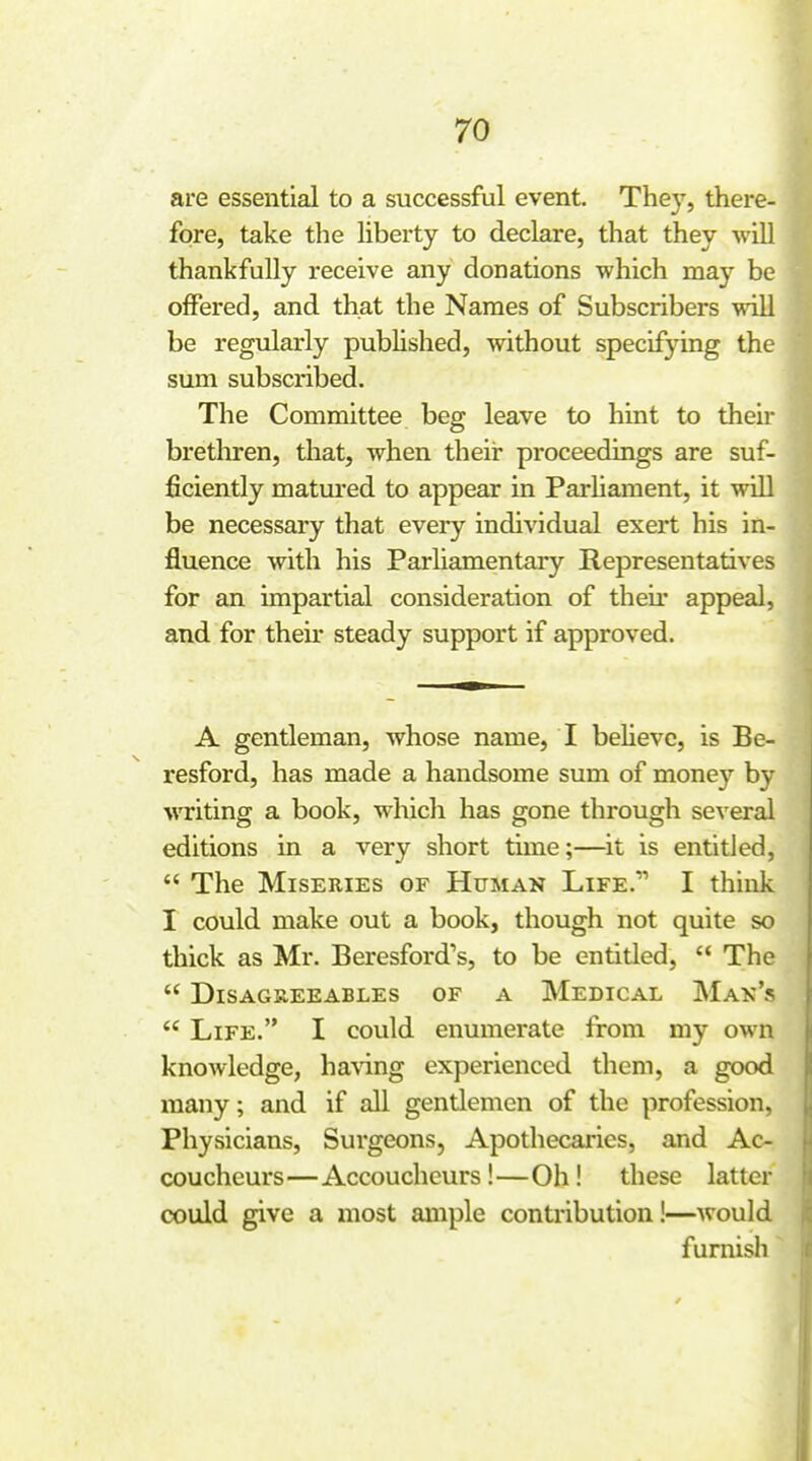 are essential to a successful event. They, there- fore, take the liberty to declare, that they will thankfully receive any donations which may be offered, and that the Names of Subscribers will be regularly published, without specifying the sum subscribed. The Committee beg leave to hint to their bretluren, that, when their proceedings are suf- ficiently matured to appear in Parliament, it will be necessary that every individual exert his in- fluence with his Parliamentary Representatives for an impartial consideration of their appeal, and for their steady support if approved. A gentleman, whose name, I believe, is Be- resford, has made a handsome sum of money by writing a book, whicli has gone through several editions in a very short time;—it is entitled,  The Miseries of Human Life. I think I could make out a book, though not quite so thick as Mr. Beresford's, to be entided,  The  Disagreeables of a Medical Mak's  Life. I could enumerate from my own knowledge, ha\ing experienced them, a good many; and if all gentlemen of the profession. Physicians, Surgeons, Apothecaries, and Ac- coucheurs—Accoucheurs!—Oh! these latter could give a most ample contribution!—would furnish