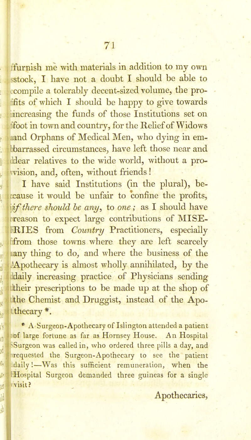 >Surgeon was called in, who ordered three pills a day, and ffurnish me with materials in addition to my own ^stock, I have not a doubt I should be able to compile a tolerably decent-sized volume, the pro- iifits of which I should be happy to give towards iincreasing the funds of those Institutions set on tifoot in town and country, for the ReHef of Widows aand Orphans of Medical Men, who dying in em- bbarrassed circumstances, have left those near and Jdear relatives to the wide world, without a pro- rvision, and, often, without friends ! I have said Institutions (in the plural), be- cause it Avould be unfair to confine the profits, if there should he any, to one; as I should have reason to expect large contributions of MISE- RIES from Country Practitioners, especially from those towns where they are left scarcely any thing to do, and where the business of the Apothecary is almost wholly annihilated, by the daily increasing practice of Physicians sending dtheir prescriptions to be made up at the shop of ,he Chemist and Druggist, instead of the Apo- ithecary *. * A Surgeon-Apothecary of Islington attended a patient bf large fortune as far as Hornsey House. An Hospital equesled the Surgeon-Apothecary to see the patient Idaily 1—Was this sufficient remuneration, when the Mospital Surgeon demanded three guineas for a single Aisit ? Apothecaries,