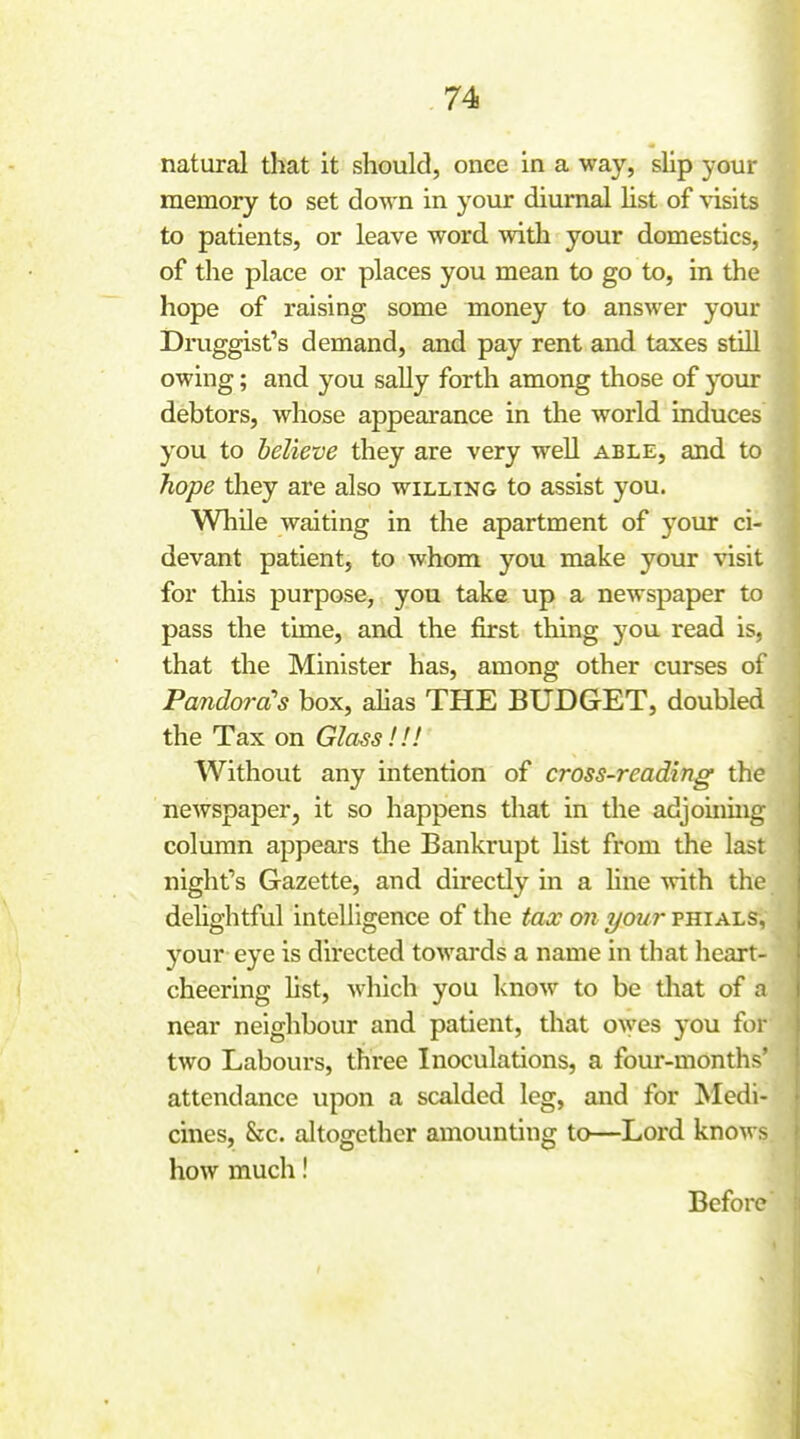 natural that it should, once in a way, slip your memory to set down in your diurnal list of visits to patients, or leave word with your domestics, of the place or places you mean to go to, in the hope of raising some money to answer your Druggist's demand, and pay rent and taxes still owing; and you sally forth among those of your debtors, whose appearance in the world induces you to believe they are very well able, and to hope they are also willing to assist you. While waiting in the apartment of your ci- devant patient, to whom you make your visit for this purpose, you take up a newspaper to pass the time, and the first thing you read is, that the Minister has, among other curses of Pandora's box, alias THE BUDGET, doubled the Tax on Glass!!! Without any intention of cross-reading the newspaper, it so happens that in the adjoining- column appears tlie Bankrupt list from the last night's Gazette, and directly in a hne with the delightful intelligence of the tax on your phials, your eye is directed towards a name in that heart- cheering hst, which you know to be tliat of a near neighbour and patient, that o\yes you for two Labours, three Inoculations, a four-months' attendance upon a scalded leg, and for Medi- cines, &c. altogether amounting to—Lord knows how much! Before