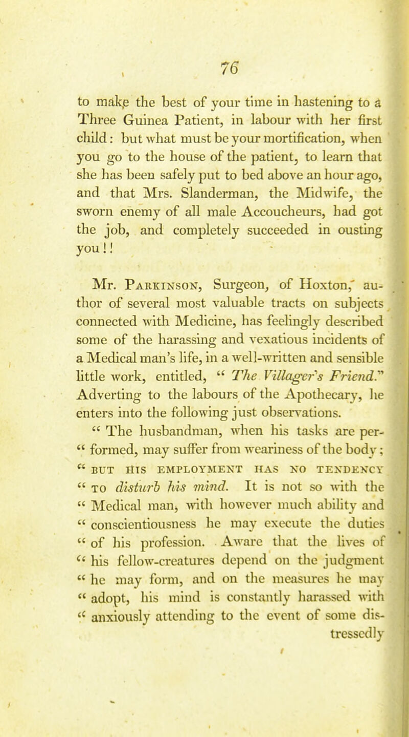 I to makiB the best of your time in hastening to a Three Guinea Patient, in labour with her first child: but what must be your mortification, when you go to the house of the patient, to learn that she has been safely put to bed above an hour ago, and that Mrs. Slanderman, the Midwife, the sworn enemy of all male Accoucheurs, had got the job, and completely succeeded in ousting you!! Mr. Parkinson, Surgeon, of Hoxton,' au- thor of several most valuable tracts on subjects connected with Medicine, has feelingly described some of the harassing and vexatious incidents of a Medical man's life, in a well-written and sensible little work, entitled,  The Villager's Friend: Adverting to the labours of the Apothecary, he enters into the following just observations.  The husbandman, when his tasks are per-  formed, may sulFer from weariness of the body;  BUT HTS employment HAS NO TENDENCY  TO disturh his mind. It is not so with the  Medical man, >vith however much abihty and  conscientiousness he may execute the duties  of his profession. AAvare that tlie lives of ^' his fellow-creatures depend on tlie judgment  he may form, and on the measures he may  adopt, his mind is constantly hai'assed with anxiously attending to the event of some dis- tressed ly