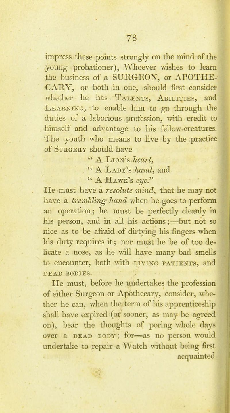 impress these points strongly on tlie mind of the young probationer), Whoever wishes to learn the business of a SURGEON, or APOTHE- CARY, or both in one, should first consider whether he has Talexts, Abilities, and Leaening^ to enable him to go through the duties of a laborious profession, Avith credit to himself and advantage to liis fellow-creatures. The youth who means to live by the practice of Surgery should have  A Liojj's heart,  A Lady's hand, and  A Hawk's eye. He must have a resolute viind, that he may not have a trembling hand when he goes to perform an operation; he must be perfectly cleanly in his person, and in all his actions;—but not so nice as to be afraid of dii-tying his fingers when his duty requu'es it; nor must he be of too de- licate a nose, as he will have many bad smells to encounter, both with living patiexts, and DEAD bodies. He must, before he undertakes the profession of either Surgeon or Apothecary, consider, whe- ther he can, when the term of liis apprenticeship shall have expired (or sooner, as may be agreed on), bear the thoughts of poring whole days over a dead body; for—as no person would undertake to repair a Watch without being first acquainted