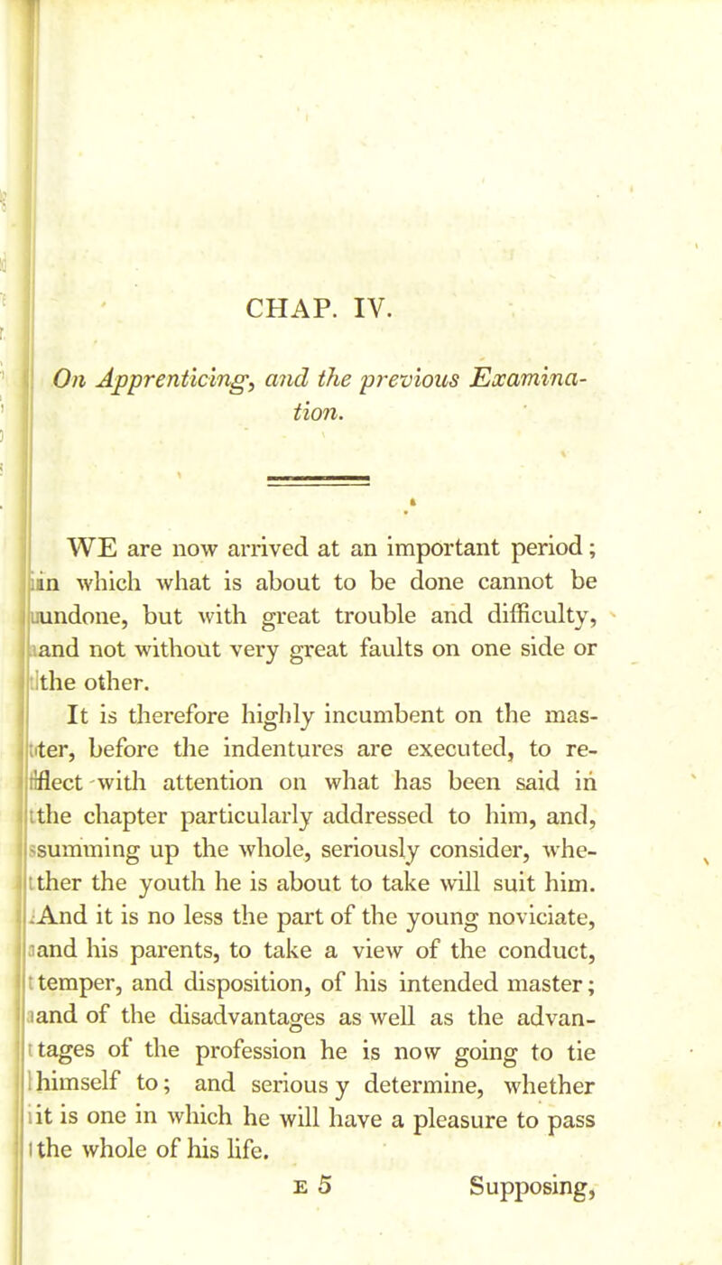 On Apprenticing^ and the previous Examina- tion. WE are now arrived at an important period; iin which what is about to be done cannot be uundone, but with great trouble and difficulty, land not without very great faults on one side or tithe other. It is therefore highly incumbent on the mas- tfter, before the indentures are executed, to re- ilflect witli attention on what has been said in ithe chapter particularly addressed to him, and, ssumming up the whole, seriously consider, whe- ither the youth he is about to take will suit him. jAnd it is no less the part of the young noviciate, a and his parents, to take a view of the conduct, t temper, and disposition, of his intended master; a and of the disadvantages as well as the advan- tages of the profession he is now going to tie , himself to; and serious y determine, whether iit is one in which he will have a pleasure to pass t the whole of his hfe. E 5 Supposing,