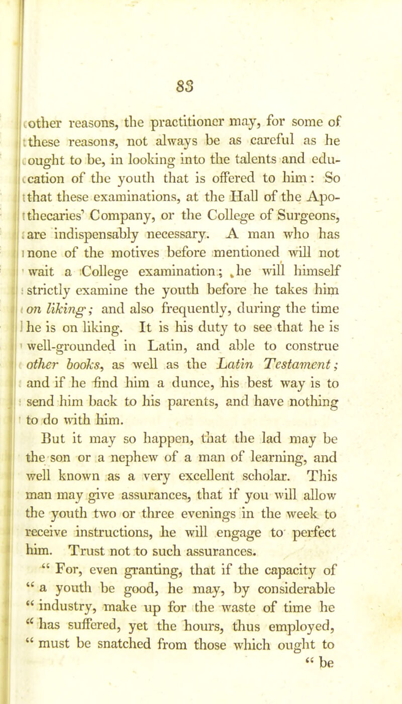 cother reasons, the practitioner may, for some of I these reasons, not always be as careful as he L ought to be, in looking into the talents and edu- |tcation of tlie youth that is offered to him: So :that these examinations, at the Hall of the Apo- rthecaries'' Company, or the College of Surgeons, are indispensably necessary. A man who has :none of the motives before mentioned will not wait a College examination; Jie will himself strictly examine the youth before he takes him (on liking; and also frequently, during the time I he is on liking. It is his duty to see that he is ' well-grounded in Latin, and able to construe ' other booTcs, as well as the Latin Testament; i and if he ^ind him a dunce, his best way is to : send him back to his parents, and have nothing ' to do with him. But it may so happen, that the lad may be the son or a nephew of a man of learning, and well known as a very excellent scholar. This man may give assurances, that if you Avill allow the youth two or three evenings in the week to receive instructions, he will engage to perfect him. Trust not to such assurances.  For, even granting, that if tlie capacity of  a youth be good, he may, by considerable  industry, make up for the waste of time he  has suffered, yet the hours, thus employed,  must be snatched from those which ought to  be