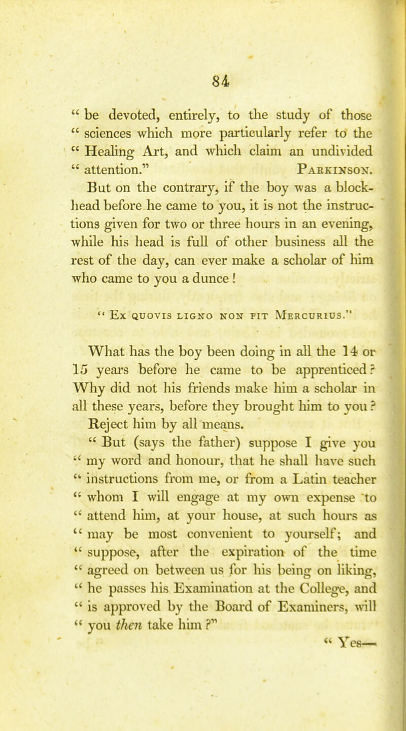  be devoted, entirely, to the study of those  sciences which more particularly refer to the  HeaHng Art, and which claim an undivided  attention. Parkinson. But on the contrary, if the boy was a block- head before he came to you, it is not the instruc- tions given for two or three hours in an evening, while his head is fuR of other business all the rest of the day, can ever make a scholar of him who came to you a dunce !  Ex QUOVIS LIGNO HON FIT MeRCURIDS. What has the boy been doing in all the 14 or 15 years before he came to be apprenticed? Why did not his friends make him a scholar in all these years, before they brought liira to you ? Reject him by all means.  But (says the father) suppose I give you  my word and honour, that he shall have such  instructions from me, or from a Latm teacher  whom I will engage at my own expense to  attend him, at your house, at such hours as may be most convenient to yourself; and  suppose, after the expiration of the time  agreed on between us for his being on liking,  he passes his Examination at the College, and  is approved by the Board of Examiners, will  you theJi take him « Yes—