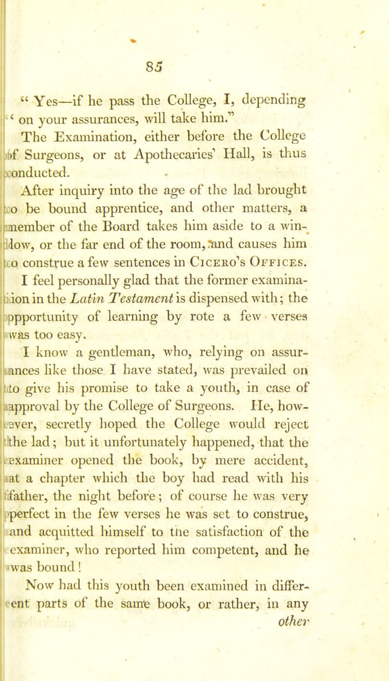 ^' Yes—if he pass the College, I, dependhig ' on your assurances, vnW take him. The Examination, either before the College i{ Surgeons, or at Apothecai'ies'' Hall, is thus iinducted. After inquiry into the age of the lad brought o be bound apprentice, and other matters, a nember of the Board takes him aside to a win- low, or the far end of the room, :^nd causes him o construe a few sentences in Cicero's Offices. I feel personally glad that the former examina- icion in the Latin Testament is dispensed with; the )ppportunity of learning by rote a few verses vivas too easy. I know a gentleman, who, relying on assur- uances hke tho^e I have stated, Avas prevailed on tdo give his promise to take a youth, in case of approval by the College of Surgeons. He, how- JBver, secretly hoped the College would reject tthe lad; but it unfortunately happened, that the eexaminer opened the book, by mere accident, lat a chapter which the boy had read vnth his tifather, the night before; of course he was very pperfect in the few verses he was set to construe, land acquitted himself to tne satisfaction of the e examiner, who reported him competent, and he «was bound! Now had this youth been examined in differ- eent parts of the sam'e book, or rather, in any other