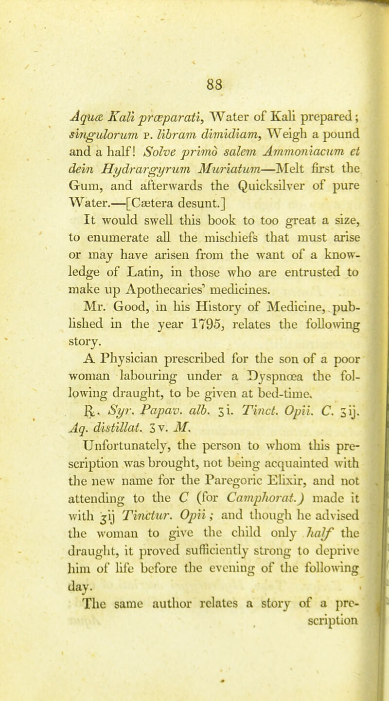 Jqua Kali prosparati. Water of Kali prepared; singulorum p. libram dimidiam, Weigh a pound and a half! Solve pTimo salem Ammoniacjim et dein Hydrargyrum Muriatum—Melt first the Gum, and afterwards the Quicksilver of pure Water.—[Castera desunt.] It would swell this book to too great a size, to enumerate all the mischiefs that must arise or may have arisen from the want of a know- ledge of Latin, in those who are entrusted to make up Apothecaries'' medicines. Mr. Good, in his History of Medicine, pub- lished in the year 1795, relates the followng story. A Physician prescribed for the son of a poor woman labourmg under a Dyspnoea the fol- lowing draught, to be given at bed-time. ^, Syr. Papav. alb. si. Tinct. Opii. C. 3ij. Ag. distillat. 3 v. Af. Unfortunately, the person to whom this pre- scription was brought, not being acquainted with the new name for the Paregoric Ehxir, and not attending to the C (for Camphorat.) made it with jij Tinctur. Opii; and though he advised the woman to give the child oiJy Iialf the draught, it proved sufficiently strong to deprive him of life before tlie evening of the following day. The same author relates a story of a pre- scription