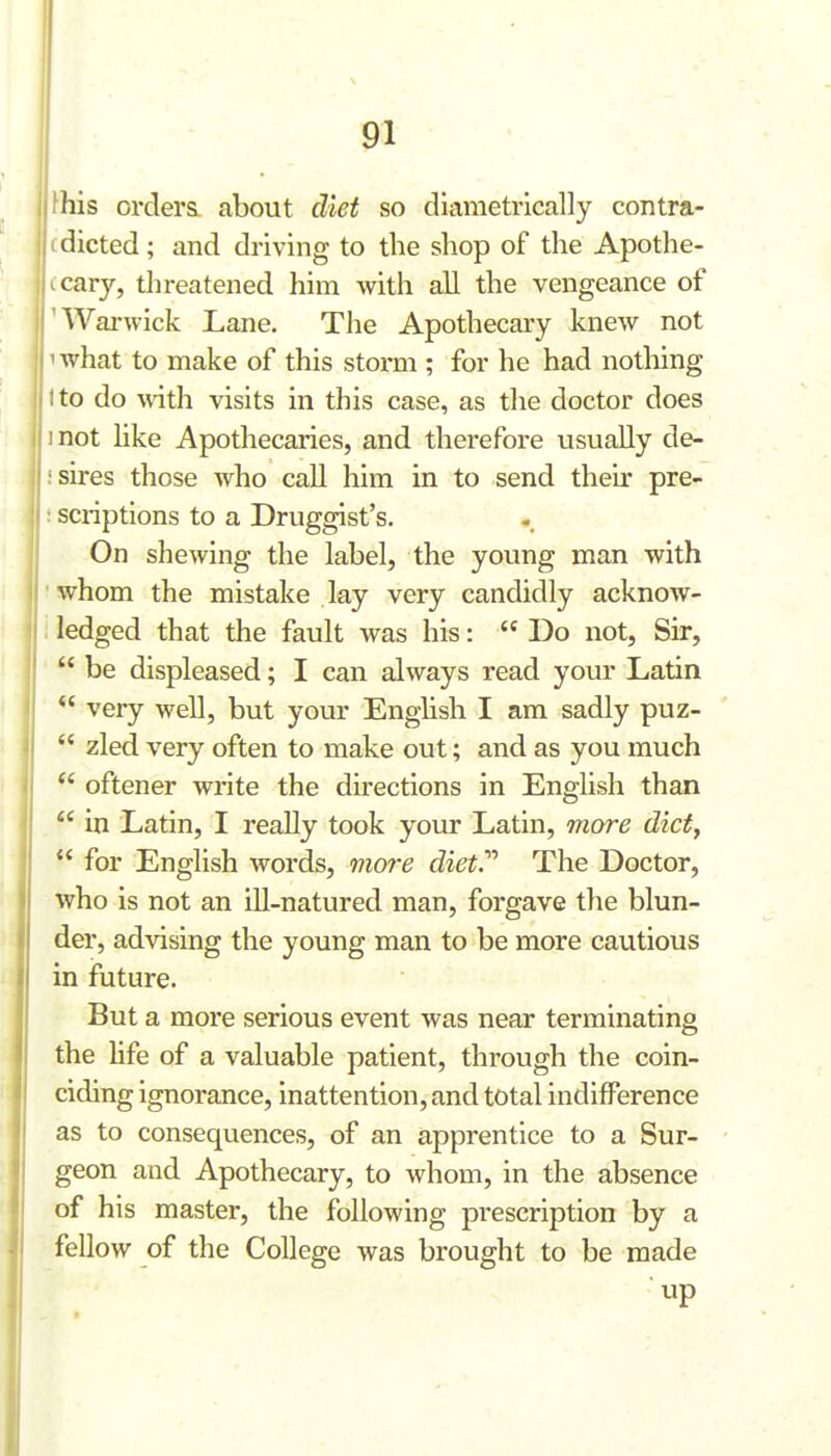 ^his orders, about diet so diametrically contra- idieted; and driving to the shop of the Apothe- icary, tlireatened him with all the vengeance of 'Warwick Lane. The Apothecary knew not 1 Avhat to make of this storm ; for he had nothing tto do with visits in this case, as the doctor does inot hke Apothecaries, and therefore usually de- ! sires those who call him in to send their pre- : scriptions to a Druggist's. On shewing the label, the young man with whom the mistake lay very candidly acknow- ledged that the fault was his:  Do not, Sir,  be displeased; I can always read your Latin  very well, but your English I am sadly puz-  zled very often to make out; and as you much  oftener write the du-ections in English than  in Latin, I really took your Latin, more diet,  for English words, more diet.'''' The Doctor, who is not an ill-natured man, forgave the blun- der, advising the young man to be more cautious in future. But a more serious event was near terminating the hfe of a valuable patient, through the coin- ciding ignorance, inattention, and total indifference as to consequences, of an apprentice to a Sur- geon and Apothecary, to whom, in the absence of his master, the following prescription by a fellow of the College was brought to be made up