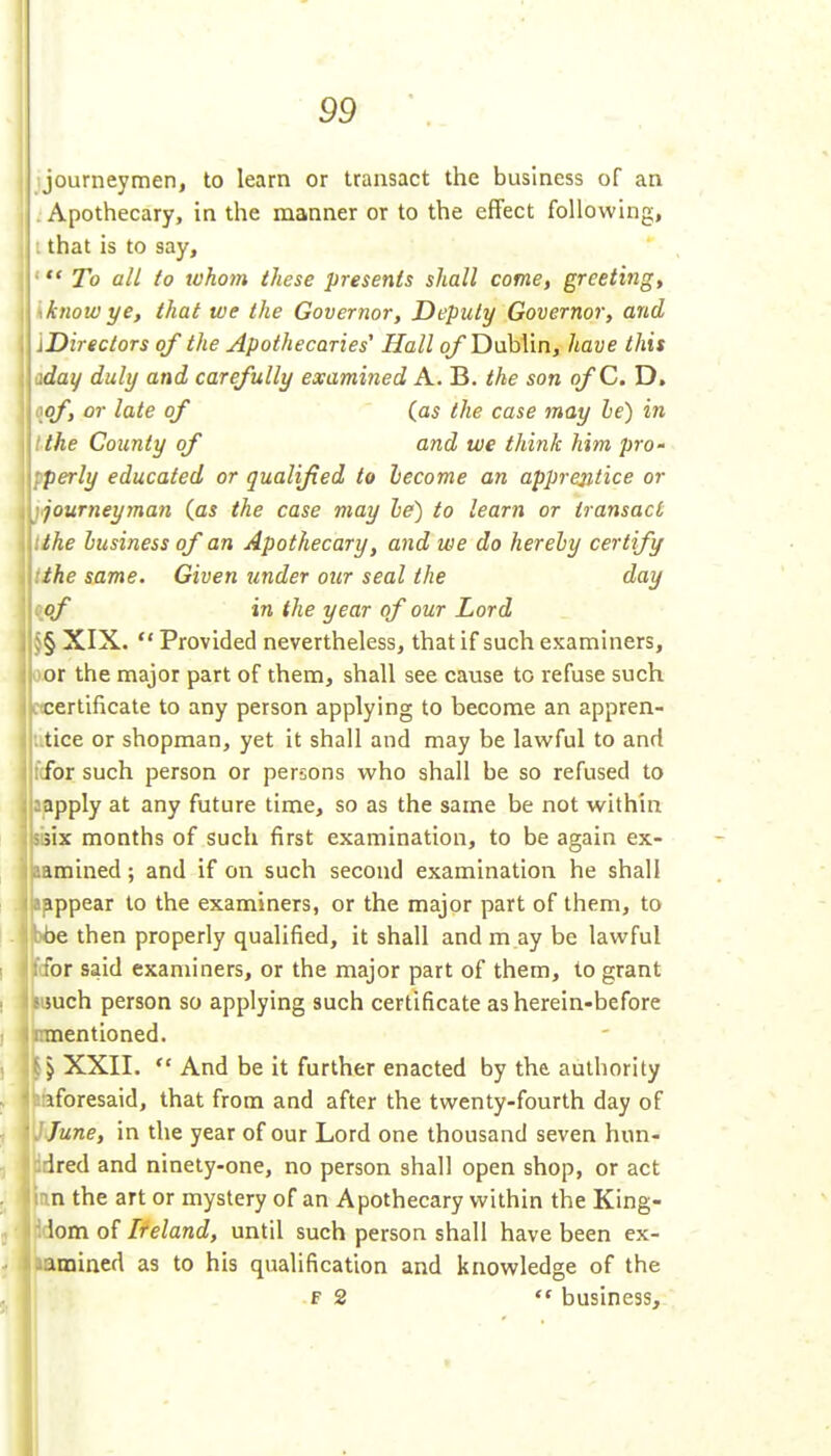 journeymen, to learn or transact the business of an j Apothecary, in the manner or to the effect following, |l I that is to say,  To all to tvhom these presents shall come, greeting, know ye, that we the Goveryior, Deputy Governor, and Directors of the Apothecaries' Hall of Dublin, have this day duly and carefully examined A. B. the son ofC. D, lioof, or late of (as the case may he) in ^'the County of and we think him pro- perly educated or qualified to lecome an apprejitice or journeyman (as the case may le) to learn or transact the business of an Apothecary, and we do herely certify the same. Given under our seal the day of in the year of our Lord § XIX.  Provided nevertheless, that if such examiners, or the major part of them, shall see cause to refuse such . . certificate to any person applying to become an appren- utice or shopman, yet it shall and may be lawful to and fcfor such person or persons who shall be so refused to aapply at any future time, so as the same be not within 5six months of such first examination, to be again ex- lamined; and if on such second examination he shall ifippear to the examiners, or the major part of them, to ybe then properly qualified, it shall and m ay be lawful (for said examiners, or the major part of them, to grant much person so applying such certificate as herein-before umentioned. \ \ XXII.  And be it further enacted by the authority laforesaid, that from and after the twenty-fourth day of J June, in the year of our Lord one thousand seven hun- idred and ninety-one, no person shall open shop, or act nn the art or mystery of an Apothecary within the King- lom of Ireland, until such person shall have been ex- lamiaed as to his qualification and knowledge of the f 2  business.