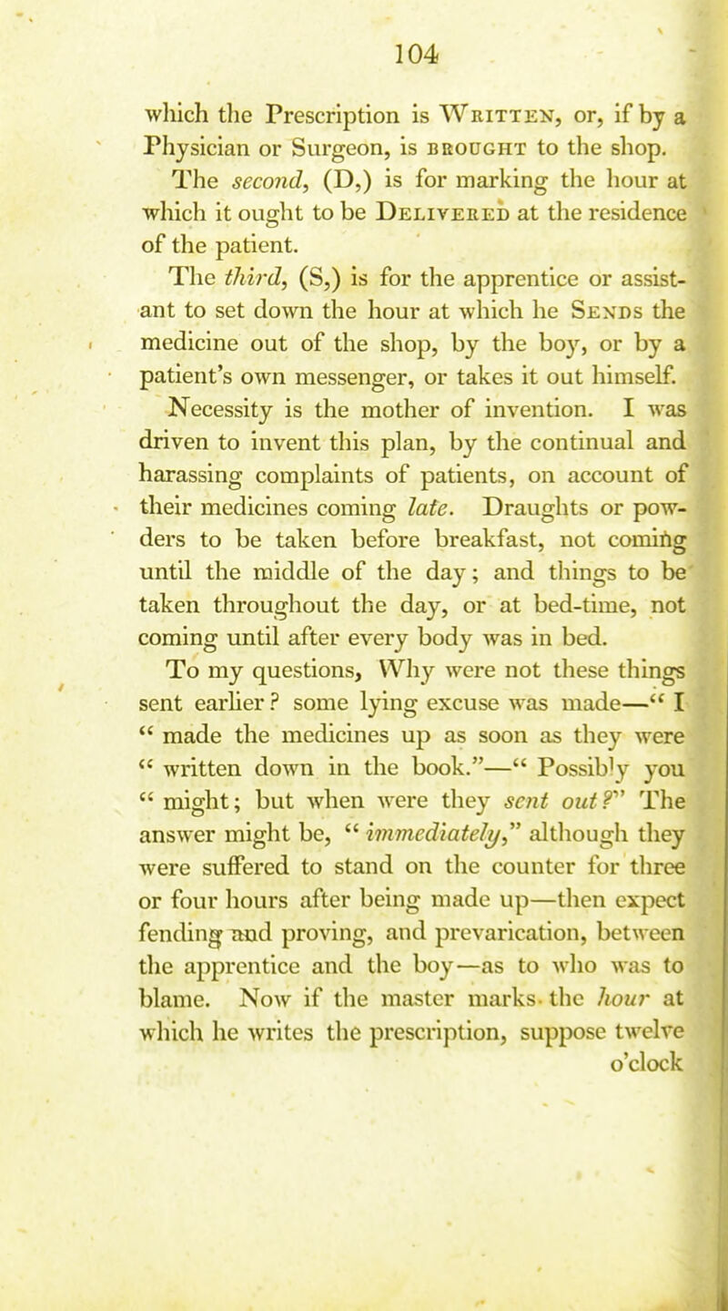 wliich the Prescription is Written, or, if by a Physician or Svirgeon, is bbought to the shop. The second, (D,) is for marking the liour at which it ought to be Delivered at the residence of the patient. The third, (S,) is for the apprentice or assist- ant to set down the hour at which he Sends the medicine out of the shop, by the boy, or by a patient's own messenger, or takes it out himself. Necessity is the mother of invention. I was driven to invent this plan, by the continual and harassing complaints of patients, on account of their medicines coming late. Draughts or pow- ders to be taken before breakfast, not comirig until the middle of the day; and things to be taken throughout the day, or at bed-time, not coming until after every body was in bed. To my questions. Why were not these things sent earhersome lying excuse was made— I  made the medicines up as soon as they were  written down in the book.— Possibly you  might; but when Avere they soit out? The answer might be,  immediately, although they were suffered to stand on the counter for three or four hours after being made up—then expect fending imd proving, and prevarication, between the apprentice and the boy—as to who was to blame. Now if the master marks- the liour at which he writes the prescription, suppose twelve o'clock